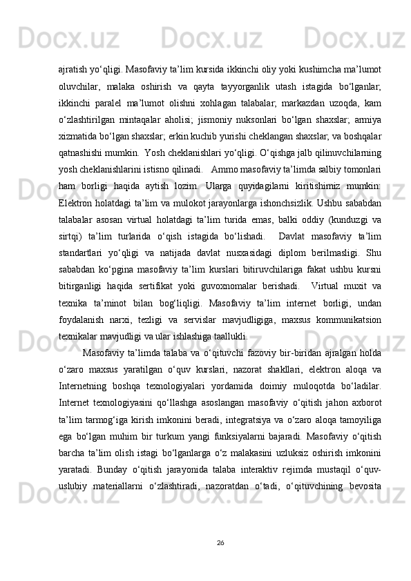 ajratish yo‘qligi. Masofaviy ta’lim kursida ikkinchi oliy yoki kushimcha ma’lumot
oluvchilar,   malaka   oshirish   va   qayta   tayyorganlik   utash   istagida   bo‘lganlar;
ikkinchi   paralel   ma’lumot   olishni   xohlagan   talabalar;   markazdan   uzoqda,   kam
o‘zlashtirilgan   mintaqalar   aholisi;   jismoniy   nuksonlari   bo‘lgan   shaxslar;   armiya
xizmatida bo‘lgan shaxslar; erkin kuchib yurishi cheklangan shaxslar; va boshqalar
qatnashishi mumkin.  Yosh cheklanishlari yo‘qligi. O‘qishga jalb qilinuvchilarning
yosh cheklanishlarini istisno qilinadi.   Ammo masofaviy ta’limda salbiy tomonlari
ham   borligi   haqida   aytish   lozim.   Ularga   quyidagilarni   kiritishimiz   mumkin:
Elektron holatdagi ta’lim va mulokot jarayonlarga ishonchsizlik. Ushbu sababdan
talabalar   asosan   virtual   holatdagi   ta’lim   turida   emas,   balki   oddiy   (kunduzgi   va
sirtqi)   ta’lim   turlarida   o‘qish   istagida   bo‘lishadi.     Davlat   masofaviy   ta’lim
standartlari   yo‘qligi   va   natijada   davlat   nusxasidagi   diplom   berilmasligi.   Shu
sababdan   ko‘pgina   masofaviy   ta’lim   kurslari   bitiruvchilariga   fakat   ushbu   kursni
bitirganligi   haqida   sertifikat   yoki   guvoxnomalar   berishadi.     Virtual   muxit   va
texnika   ta’minot   bilan   bog‘liqligi.   Masofaviy   ta’lim   internet   borligi,   undan
foydalanish   narxi,   tezligi   va   servislar   mavjudligiga,   maxsus   kommunikatsion
texnikalar mavjudligi va ular ishlashiga taallukli. 
Masofaviy   ta’limda   talaba   va   o‘qituvchi   fazoviy   bir-biridan   ajralgan   holda
o‘zaro   maxsus   yaratilgan   o‘quv   kurslari,   nazorat   shakllari,   elektron   aloqa   va
Internetning   boshqa   texnologiyalari   yordamida   doimiy   muloqotda   bo‘ladilar.
Internet   texnologiyasini   qo‘llashga   asoslangan   masofaviy   o‘qitish   jahon   axborot
ta’lim   tarmog‘iga   kirish   imkonini   beradi,   integratsiya   va   o‘zaro   aloqa   tamoyiliga
ega   bo‘lgan   muhim   bir   turkum   yangi   funksiyalarni   bajaradi.   Masofaviy   o‘qitish
barcha   ta’lim   olish   istagi   bo‘lganlarga   o‘z   malakasini   uzluksiz   oshirish   imkonini
yaratadi.   Bunday   o‘qitish   jarayonida   talaba   interaktiv   rejimda   mustaqil   o‘quv-
uslubiy   materiallarni   o‘zlashtiradi,   nazoratdan   o‘tadi,   o‘qituvchining   bevosita
26 