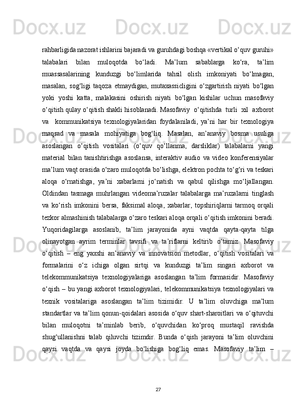 rahbarligida nazorat ishlarini bajaradi va guruhdagi boshqa «vertikal o‘quv guruhi»
talabalari   bilan   muloqotda   bo‘ladi.   Ma’lum   sabablarga   ko‘ra,   ta’lim
muassasalarining   kunduzgi   bo‘limlarida   tahsil   olish   imkoniyati   bo‘lmagan,
masalan,   sog‘ligi   taqoza   etmaydigan,   mutaxassicligini   o‘zgartirish   niyati   bo‘lgan
yoki   yoshi   katta,   malakasini   oshirish   niyati   bo‘lgan   kishilar   uchun   masofaviy
o‘qitish qulay o‘qitish shakli hisoblanadi. Masofaviy  o‘qitishda  turli  xil  axborot
va     kommunikatsiya   texnologiyalaridan   foydalaniladi,   ya’ni   har   bir   texnologiya
maqsad   va   masala   mohiyatiga   bog‘liq.   Masalan,   an’anaviy   bosma   usuliga
asoslangan   o‘qitish   vositalari   (o‘quv   qo‘llanma,   darsliklar)   talabalarni   yangi
material   bilan   tanishtirishga   asoslansa,   interaktiv   audio   va   video   konferensiyalar
ma’lum vaqt orasida o‘zaro muloqotda bo‘lishga, elektron pochta to‘g‘ri va teskari
aloqa   o‘rnatishga,   ya’ni   xabarlarni   jo‘natish   va   qabul   qilishga   mo‘ljallangan.
Oldindan   tasmaga   muhrlangan   videoma’ruzalar   talabalarga   ma’ruzalarni   tinglash
va   ko‘rish   imkonini   bersa,   faksimal   aloqa,   xabarlar,   topshiriqlarni   tarmoq   orqali
tezkor almashinish talabalarga o‘zaro teskari aloqa orqali o‘qitish imkonini beradi.
Yuqoridagilarga   asoslanib,   ta’lim   jarayonida   ayni   vaqtda   qayta-qayta   tilga
olinayotgan   ayrim   terminlar   tavsifi   va   ta’riflarni   keltirib   o‘tamiz.   Masofaviy
o‘qitish   –   eng   yaxshi   an’anaviy   va   innovatsion   metodlar,   o‘qitish   vositalari   va
formalarini   o‘z   ichiga   olgan   sirtqi   va   kunduzgi   ta’lim   singari   axborot   va
telekommunikatsiya   texnologiyalariga   asoslangan   ta’lim   formasidir.   Masofaviy
o‘qish – bu yangi axborot texnologiyalari, telekommunikatsiya texnologiyalari va
texnik   vositalariga   asoslangan   ta’lim   tizimidir.   U   ta’lim   oluvchiga   ma’lum
standartlar  va ta’lim  qonun-qoidalari  asosida  o‘quv shart-sharoitlari  va o‘qituvchi
bilan   muloqotni   ta’minlab   berib,   o‘quvchidan   ko‘proq   mustaqil   ravishda
shug‘ullanishni   talab   qiluvchi   tizimdir.   Bunda   o‘qish   jarayoni   ta’lim   oluvchini
qaysi   vaqtda   va   qaysi   joyda   bo‘lishiga   bog‘liq   emas.   Masofaviy   ta’lim   –
27 