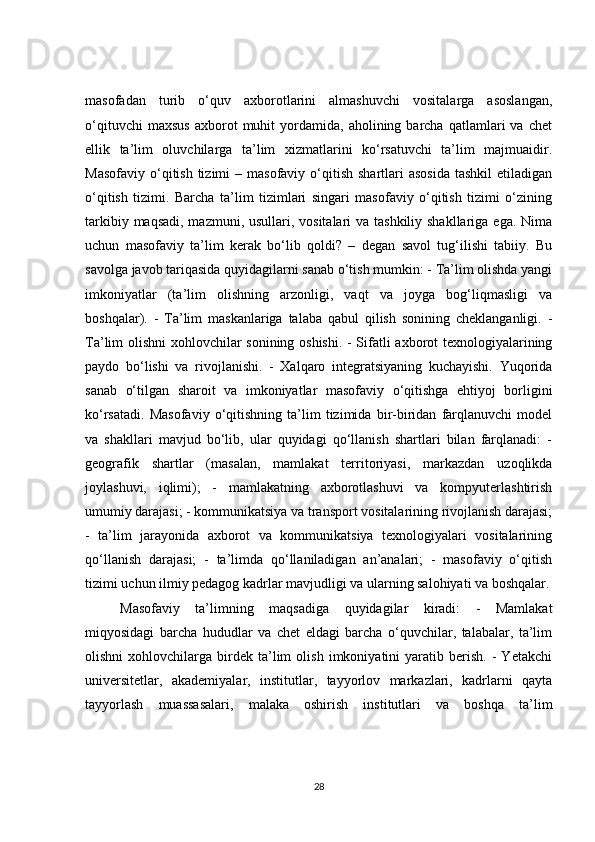 masofadan   turib   o‘quv   axborotlarini   almashuvchi   vositalarga   asoslangan,
o‘qituvchi   maxsus   axborot   muhit   yordamida,   aholining  barcha   qatlamlari   va   chet
ellik   ta’lim   oluvchilarga   ta’lim   xizmatlarini   ko‘rsatuvchi   ta’lim   majmuaidir.
Masofaviy  o‘qitish  tizimi   – masofaviy  o‘qitish  shartlari   asosida  tashkil  etiladigan
o‘qitish   tizimi.   Barcha   ta’lim   tizimlari   singari   masofaviy   o‘qitish   tizimi   o‘zining
tarkibiy maqsadi, mazmuni, usullari, vositalari  va tashkiliy shakllariga ega. Nima
uchun   masofaviy   ta’lim   kerak   bo‘lib   qoldi?   –   degan   savol   tug‘ilishi   tabiiy.   Bu
savolga javob tariqasida quyidagilarni sanab o‘tish mumkin: - Ta’lim olishda yangi
imkoniyatlar   (ta’lim   olishning   arzonligi,   vaqt   va   joyga   bog‘liqmasligi   va
boshqalar).   -   Ta’lim   maskanlariga   talaba   qabul   qilish   sonining   cheklanganligi.   -
Ta’lim olishni  xohlovchilar sonining oshishi. - Sifatli axborot texnologiyalarining
paydo   bo‘lishi   va   rivojlanishi.   -   Xalqaro   integratsiyaning   kuchayishi.   Yuqorida
sanab   o‘tilgan   sharoit   va   imkoniyatlar   masofaviy   o‘qitishga   ehtiyoj   borligini
ko‘rsatadi.   Masofaviy   o‘qitishning   ta’lim   tizimida   bir-biridan   farqlanuvchi   model
va   shakllari   mavjud   bo‘lib,   ular   quyidagi   qo‘llanish   shartlari   bilan   farqlanadi:   -
geografik   shartlar   (masalan,   mamlakat   territoriyasi,   markazdan   uzoqlikda
joylashuvi,   iqlimi);   -   mamlakatning   axborotlashuvi   va   kompyuterlashtirish
umumiy darajasi; - kommunikatsiya va transport vositalarining rivojlanish darajasi;
-   ta’lim   jarayonida   axborot   va   kommunikatsiya   texnologiyalari   vositalarining
qo‘llanish   darajasi;   -   ta’limda   qo‘llaniladigan   an’analari;   -   masofaviy   o‘qitish
tizimi uchun ilmiy pedagog kadrlar mavjudligi va ularning salohiyati va boshqalar.
Masofaviy   ta’limning   maqsadiga   quyidagilar   kiradi:   -   Mamlakat
miqyosidagi   barcha   hududlar   va   chet   eldagi   barcha   o‘quvchilar,   talabalar,   ta’lim
olishni   xohlovchilarga   birdek   ta’lim   olish   imkoniyatini   yaratib  berish.   -   Yetakchi
universitetlar,   akademiyalar,   institutlar,   tayyorlov   markazlari,   kadrlarni   qayta
tayyorlash   muassasalari,   malaka   oshirish   institutlari   va   boshqa   ta’lim
28 