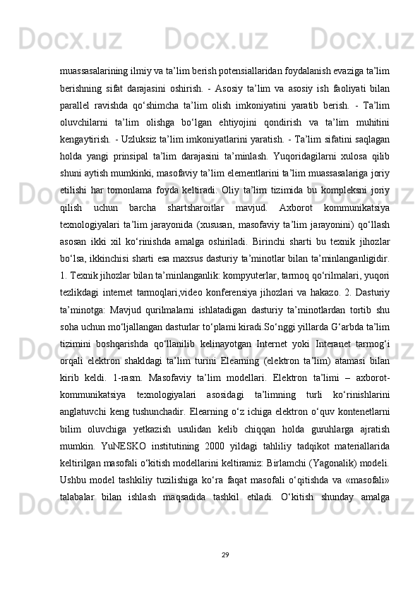 muassasalarining ilmiy va ta’lim berish potensiallaridan foydalanish evaziga ta’lim
berishning   sifat   darajasini   oshirish.   -   Asosiy   ta’lim   va   asosiy   ish   faoliyati   bilan
parallel   ravishda   qo‘shimcha   ta’lim   olish   imkoniyatini   yaratib   berish.   -   Ta’lim
oluvchilarni   ta’lim   olishga   bo‘lgan   ehtiyojini   qondirish   va   ta’lim   muhitini
kengaytirish. - Uzluksiz ta’lim imkoniyatlarini yaratish. - Ta’lim sifatini saqlagan
holda   yangi   prinsipal   ta’lim   darajasini   ta’minlash.   Yuqoridagilarni   xulosa   qilib
shuni aytish mumkinki, masofaviy ta’lim elementlarini ta’lim muassasalariga joriy
etilishi   har   tomonlama   foyda   keltiradi.   Oliy   ta’lim   tizimida   bu   kompleksni   joriy
qilish   uchun   barcha   shartsharoitlar   mavjud.   Axborot   kommunikatsiya
texnologiyalari   ta’lim   jarayonida   (xususan,   masofaviy   ta’lim   jarayonini)   qo‘llash
asosan   ikki   xil   ko‘rinishda   amalga   oshiriladi.   Birinchi   sharti   bu   texnik   jihozlar
bo‘lsa, ikkinchisi sharti esa maxsus dasturiy ta’minotlar bilan ta’minlanganligidir.
1. Texnik jihozlar bilan ta’minlanganlik: kompyuterlar, tarmoq qo‘rilmalari, yuqori
tezlikdagi   internet   tarmoqlari,video   konferensiya   jihozlari   va   hakazo.   2.   Dasturiy
ta’minotga:   Mavjud   qurilmalarni   ishlatadigan   dasturiy   ta’minotlardan   tortib   shu
soha uchun mo‘ljallangan dasturlar to‘plami kiradi.So‘nggi yillarda G‘arbda ta’lim
tizimini   boshqarishda   qo‘llanilib   kelinayotgan   Internet   yoki   Interanet   tarmog‘i
orqali   elektron   shakldagi   ta’lim   turini   Elearning   (elektron   ta’lim)   atamasi   bilan
kirib   keldi.   1-rasm.   Masofaviy   ta’lim   modellari.   Elektron   ta’limi   –   axborot-
kommunikatsiya   texnologiyalari   asosidagi   ta’limning   turli   ko‘rinishlarini
anglatuvchi   keng  tushunchadir.   Elearning   o‘z   ichiga   elektron   o‘quv   kontenetlarni
bilim   oluvchiga   yetkazish   usulidan   kelib   chiqqan   holda   guruhlarga   ajratish
mumkin.   YuNESKO   institutining   2000   yildagi   tahliliy   tadqikot   materiallarida
keltirilgan masofali o‘kitish modellarini keltiramiz: Birlamchi (Yagonalik) modeli.
Ushbu   model   tashkiliy   tuzilishiga   ko‘ra   faqat   masofali   o‘qitishda   va   «masofali»
talabalar   bilan   ishlash   maqsadida   tashkil   etiladi.   O‘kitish   shunday   amalga
29 
