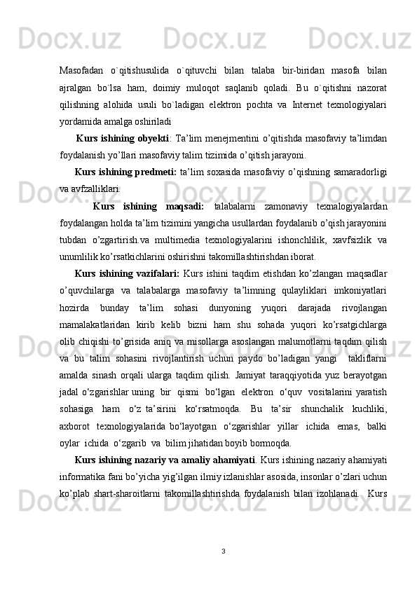 Masofadan     o`qitishusulida     o`qituvchi     bilan     talaba     bir-biridan     masofa     bilan
ajralgan   bo`lsa   ham,   doimiy   muloqot   saqlanib   qoladi.   Bu   o`qitishni   nazorat
qilishning  alohida  usuli  bo`ladigan  elektron  pochta  va  Internet  texnologiyalari
yordamida amalga oshiriladi 
         Kurs ishining obyekti : Ta’lim  menejmentini o’qitishda masofaviy ta’limdan
foydalanish yo’llari masofaviy talim tizimida o’qitish jarayoni. 
Kurs ishining predmeti:   ta’lim soxasida masofaviy o’qishning samaradorligi
va avfzalliklari. 
        Kurs     ishining     maqsadi:     talabalarni     zamonaviy     texnalogiyalardan
foydalangan holda ta’lim tizimini yangicha usullardan foydalanib o’qish jarayonini
tubdan  o’zgartirish.va  multimedia  texnologiyalarini  ishonchlilik,  xavfsizlik  va
unumlilik ko’rsatkichlarini oshirishni takomillashtirishdan iborat. 
Kurs   ishining   vazifalari:   Kurs   ishini   taqdim   etishdan   ko’zlangan   maqsadlar
o’quvchilarga   va   talabalarga   masofaviy   ta’limning   qulayliklari   imkoniyatlari
hozirda     bunday     ta’lim     sohasi     dunyoning     yuqori     darajada     rivojlangan
mamalakatlaridan   kirib   kelib   bizni   ham   shu   sohada   yuqori   ko’rsatgichlarga
olib chiqishi  to’grisida  aniq  va misollarga  asoslangan   malumotlarni   taqdim  qilish
va   bu   talim   sohasini   rivojlantirish   uchun   paydo   bo’ladigan   yangi     takliflarni
amalda   sinash   orqali   ularga   taqdim   qilish.   Jamiyat   taraqqiyotida   yuz   berayotgan
jadal o‘zgarishlar uning   bir   qismi   bo‘lgan   elektron   o‘quv   vositalarini yaratish
sohasiga     ham     o‘z   ta’sirini     ko‘rsatmoqda.     Bu     ta’sir     shunchalik     kuchliki,
axborot     texnologiyalarida   bo‘layotgan     o‘zgarishlar     yillar     ichida     emas,     balki
oylar  ichida  o‘zgarib  va  bilim jihatidan boyib bormoqda.
Kurs ishining nazariy va amaliy ahamiyati . Kurs ishining nazariy ahamiyati
informatika fani bo’yicha yig’ilgan ilmiy izlanishlar asosida, insonlar o’zlari uchun
ko’plab   shart-sharoitlarni   takomillashtirishda   foydalanish   bilan   izohlanadi.     Kurs
3 