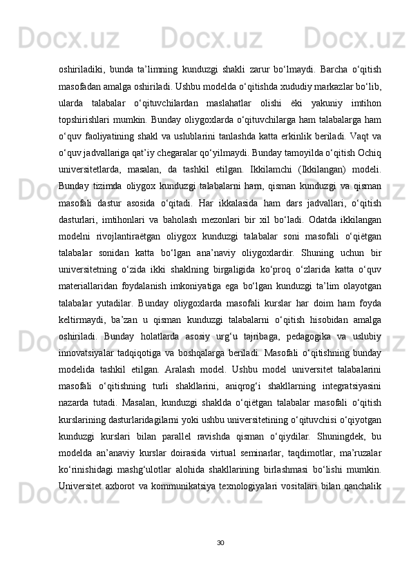 oshiriladiki,   bunda   ta’limning   kunduzgi   shakli   zarur   bo‘lmaydi.   Barcha   o‘qitish
masofadan amalga oshiriladi. Ushbu modelda o‘qitishda xududiy markazlar bo‘lib,
ularda   talabalar   o‘qituvchilardan   maslahatlar   olishi   ëki   yakuniy   imtihon
topshirishlari mumkin. Bunday  oliygoxlarda o‘qituvchilarga ham talabalarga ham
o‘quv   faoliyatining   shakl   va   uslublarini   tanlashda   katta   erkinlik  beriladi.  Vaqt   va
o‘quv jadvallariga qat’iy chegaralar qo‘yilmaydi. Bunday tamoyilda o‘qitish Ochiq
universitetlarda,   masalan,   da   tashkil   etilgan.   Ikkilamchi   (Ikkilangan)   modeli.
Bunday   tizimda   oliygox   kunduzgi   talabalarni   ham,   qisman   kunduzgi   va   qisman
masofali   dastur   asosida   o‘qitadi.   Har   ikkalasida   ham   dars   jadvallari,   o‘qitish
dasturlari,   imtihonlari   va   baholash   mezonlari   bir   xil   bo‘ladi.   Odatda   ikkilangan
modelni   rivojlantiraëtgan   oliygox   kunduzgi   talabalar   soni   masofali   o‘qiëtgan
talabalar   sonidan   katta   bo‘lgan   ana’naviy   oliygoxlardir.   Shuning   uchun   bir
universitetning   o‘zida   ikki   shaklning   birgaligida   ko‘proq   o‘zlarida   katta   o‘quv
materiallaridan   foydalanish   imkoniyatiga   ega   bo‘lgan   kunduzgi   ta’lim   olayotgan
talabalar   yutadilar.   Bunday   oliygoxlarda   masofali   kurslar   har   doim   ham   foyda
keltirmaydi,   ba’zan   u   qisman   kunduzgi   talabalarni   o‘qitish   hisobidan   amalga
oshiriladi.   Bunday   holatlarda   asosiy   urg‘u   tajribaga,   pedagogika   va   uslubiy
innovatsiyalar   tadqiqotiga   va   boshqalarga   beriladi.   Masofali   o‘qitishning   bunday
modelida   tashkil   etilgan.   Aralash   model.   Ushbu   model   universitet   talabalarini
masofali   o‘qitishning   turli   shakllarini,   aniqrog‘i   shakllarning   integratsiyasini
nazarda   tutadi.   Masalan,   kunduzgi   shaklda   o‘qiëtgan   talabalar   masofali   o‘qitish
kurslarining dasturlaridagilarni yoki ushbu universitetining o‘qituvchisi o‘qiyotgan
kunduzgi   kurslari   bilan   parallel   ravishda   qisman   o‘qiydilar.   Shuningdek,   bu
modelda   an’anaviy   kurslar   doirasida   virtual   seminarlar,   taqdimotlar,   ma’ruzalar
ko‘rinishidagi   mashg‘ulotlar   alohida   shakllarining   birlashmasi   bo‘lishi   mumkin.
Universitet   axborot   va   kommunikatsiya   texnologiyalari   vositalari   bilan   qanchalik
30