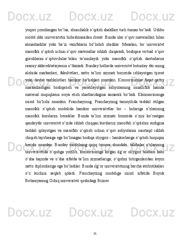 yuqori jixozlangan bo‘lsa, shunchalik o‘qitish shakllari turli-tuman bo‘ladi. Ushbu
model ikki universitetni birlashmasidan iborat. Bunda ular o‘quv materiallari bilan
almashadilar   yoki   ba’zi   vazifalarni   bo‘lishib   oladilar.   Masalan,   bir   universitet
masofali o‘qitish uchun o‘quv materiallar ishlab chiqaradi, boshqasi virtual o‘quv
guruhlarini   o‘qituvchilar   bilan     ta’minlaydi     yoki     masofali     o‘qitish     dasturlarini
rasmiy akkreditatsiyasini o‘tkazadi. Bunday hollarda universitet butunlay ëki uning
alohida   markazlari,   fakultetlari,   xatto   ta’lim   xizmati   bozorida   ishlayotgan   tijorat
yoki   davlat   tashkilotlari   hamkor   bo‘lishlari   mumkin.   Konsorsiumlar   faqat   qattiy
markazlashgan   boshqarish   va   yaratilayotgan   ashyolarning   mualliflik   hamda
material   xuquqlarini   rioya   etish   shartlaridagina   samarali   bo‘ladi.   Kkonsorsiumga
misol   bo‘lishi   mumkin.   Franchayzing.   Franchayzing   tamoyilida   tashkil   etilgan
masofali   o‘qitish   modelida   hamkor   universitetlar   bir   –   birlariga   o‘zlarining
masofali   kurslarini   beradilar.   Bunda   ta’lim   xizmati   bozorida   o‘zini   ko‘rsatgan
qandaydir universitet o‘zida ishlab chiqqan kurslarini masofali o‘qitishni endigina
tashkil   qilayotgan   va   masofali   o‘qitish   uchun   o‘quv   ashyolarini   mustaqil   ishlab
chiqish tajribasiga ega bo‘lmagan boshqa oliygox – hamkorlariga o‘qitish huquqini
berishi   mumkin.   Bunday   modelning   qiziq   tomoni   shundaki,   talabalar   o‘zlarining
universitetida   o‘qishga   yozilib,   konsorsiumga   kirgan   ilg‘or   oliygox   talabasi   kabi
o‘sha   hajmda   va   o‘sha   sifatda   ta’lim   xizmatlariga,   o‘qishni   bitirganlaridan   keyin
xatto diplomlariga ega bo‘ladilar. Bunda ilg‘or universitetning barcha atributikalari
o‘z   kuchini   saqlab   qoladi.   Franchayzing   modeliga   misol   sifatida   Buyuk
Britaniyaning Ochiq universiteti qoshidagi Biznes 
31