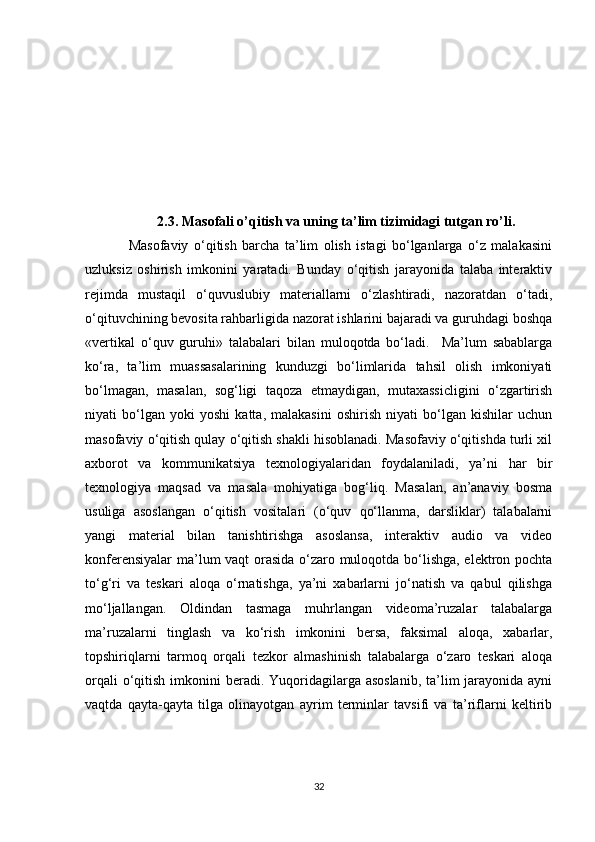 2.3. Masofali o’qitish va uning ta’lim tizimidagi tutgan ro’li.
                Masofaviy   o‘qitish   barcha   ta’lim   olish   istagi   bo‘lganlarga   o‘z   malakasini
uzluksiz   oshirish   imkonini   yaratadi.   Bunday   o‘qitish   jarayonida   talaba   interaktiv
rejimda   mustaqil   o‘quvuslubiy   materiallarni   o‘zlashtiradi,   nazoratdan   o‘tadi,
o‘qituvchining bevosita rahbarligida nazorat ishlarini bajaradi va guruhdagi boshqa
«vertikal   o‘quv   guruhi»   talabalari   bilan   muloqotda   bo‘ladi.     Ma’lum   sabablarga
ko‘ra,   ta’lim   muassasalarining   kunduzgi   bo‘limlarida   tahsil   olish   imkoniyati
bo‘lmagan,   masalan,   sog‘ligi   taqoza   etmaydigan,   mutaxassicligini   o‘zgartirish
niyati   bo‘lgan   yoki   yoshi   katta,   malakasini   oshirish   niyati   bo‘lgan   kishilar   uchun
masofaviy o‘qitish qulay o‘qitish shakli hisoblanadi. Masofaviy o‘qitishda turli xil
axborot   va   kommunikatsiya   texnologiyalaridan   foydalaniladi,   ya’ni   har   bir
texnologiya   maqsad   va   masala   mohiyatiga   bog‘liq.   Masalan,   an’anaviy   bosma
usuliga   asoslangan   o‘qitish   vositalari   (o‘quv   qo‘llanma,   darsliklar)   talabalarni
yangi   material   bilan   tanishtirishga   asoslansa,   interaktiv   audio   va   video
konferensiyalar  ma’lum vaqt orasida o‘zaro muloqotda bo‘lishga, elektron pochta
to‘g‘ri   va   teskari   aloqa   o‘rnatishga,   ya’ni   xabarlarni   jo‘natish   va   qabul   qilishga
mo‘ljallangan.   Oldindan   tasmaga   muhrlangan   videoma’ruzalar   talabalarga
ma’ruzalarni   tinglash   va   ko‘rish   imkonini   bersa,   faksimal   aloqa,   xabarlar,
topshiriqlarni   tarmoq   orqali   tezkor   almashinish   talabalarga   o‘zaro   teskari   aloqa
orqali  o‘qitish imkonini  beradi. Yuqoridagilarga asoslanib,  ta’lim  jarayonida  ayni
vaqtda   qayta-qayta   tilga   olinayotgan   ayrim   terminlar   tavsifi   va   ta’riflarni   keltirib
32 