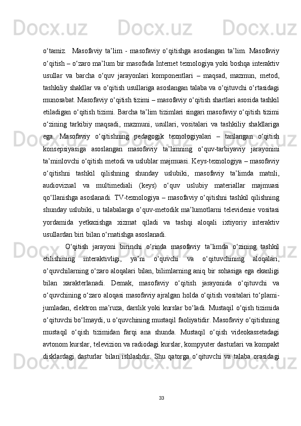 o‘tamiz.     Masofaviy   ta’lim   -   masofaviy   o‘qitishga   asoslangan   ta’lim.   Masofaviy
o‘qitish – o‘zaro ma’lum bir masofada Internet texnologiya yoki boshqa interaktiv
usullar   va   barcha   o‘quv   jarayonlari   komponentlari   –   maqsad,   mazmun,   metod,
tashkiliy shakllar va o‘qitish usullariga asoslangan talaba va o‘qituvchi o‘rtasidagi
munosabat. Masofaviy o‘qitish tizimi – masofaviy o‘qitish shartlari asosida tashkil
etiladigan o‘qitish tizimi. Barcha ta’lim tizimlari singari masofaviy o‘qitish tizimi
o‘zining   tarkibiy   maqsadi,   mazmuni,   usullari,   vositalari   va   tashkiliy   shakllariga
ega.   Masofaviy   o‘qitishning   pedagogik   texnologiyalari   –   tanlangan   o‘qitish
konsepsiyasiga   asoslangan   masofaviy   ta’limning   o‘quv-tarbiyaviy   jarayonini
ta’minlovchi o‘qitish metodi va uslublar majmuasi. Keys-texnologiya – masofaviy
o‘qitishni   tashkil   qilishning   shunday   uslubiki,   masofaviy   ta’limda   matnli,
audiovizual   va   multimediali   (keys)   o‘quv   uslubiy   materiallar   majmuasi
qo‘llanishga  asoslanadi.  TV-texnologiya  –  masofaviy o‘qitishni   tashkil  qilishning
shunday   uslubiki,   u   talabalarga   o‘quv-metodik   ma’lumotlarni   televidenie   vositasi
yordamida   yetkazishga   xizmat   qiladi   va   tashqi   aloqali   ixtiyoriy   interaktiv
usullardan biri bilan o‘rnatishga asoslanadi. 
  O‘qitish   jarayoni   birinchi   o‘rinda   masofaviy   ta’limda   o‘zining   tashkil
etilishining   interaktivligi,   ya’ni   o‘quvchi   va   o‘qituvchining   aloqalari,
o‘quvchilarning o‘zaro aloqalari bilan, bilimlarning aniq bir sohasiga ega ekanligi
bilan   xarakterlanadi.   Demak,   masofaviy   o‘qitish   jarayonida   o‘qituvchi   va
o‘quvchining o‘zaro aloqasi masofaviy ajralgan holda o‘qitish vositalari to‘plami-
jumladan, elektron ma’ruza, darslik yoki kurslar bo‘ladi. Mustaqil o‘qish tizimida
o‘qituvchi bo‘lmaydi, u o‘quvchining mustaqil faoliyatidir. Masofaviy o‘qitishning
mustaqil   o‘qish   tizimidan   farqi   ana   shunda.   Mustaqil   o‘qish   videokassetadagi
avtonom kurslar, televizion va radiodagi kurslar, kompyuter dasturlari va kompakt
disklardagi   dasturlar   bilan   ishlashdir.   Shu   qatorga   o‘qituvchi   va   talaba   orasidagi
33