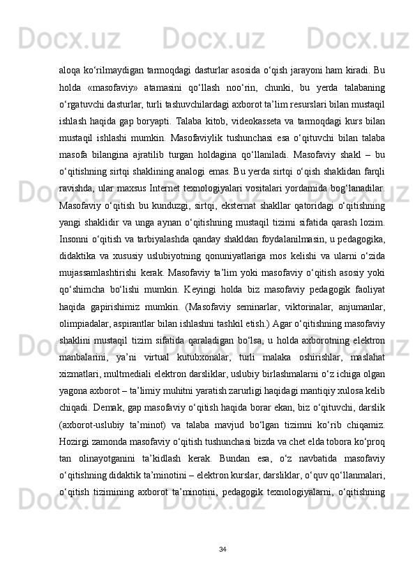 aloqa ko‘rilmaydigan tarmoqdagi dasturlar asosida o‘qish jarayoni ham kiradi. Bu
holda   «masofaviy»   atamasini   qo‘llash   noo‘rin,   chunki,   bu   yerda   talabaning
o‘rgatuvchi dasturlar, turli tashuvchilardagi axborot ta’lim resurslari bilan mustaqil
ishlash   haqida  gap  boryapti.  Talaba   kitob,  videokasseta  va  tarmoqdagi   kurs   bilan
mustaqil   ishlashi   mumkin.   Masofaviylik   tushunchasi   esa   o‘qituvchi   bilan   talaba
masofa   bilangina   ajratilib   turgan   holdagina   qo‘llaniladi.   Masofaviy   shakl   –   bu
o‘qitishning sirtqi shaklining analogi emas. Bu yerda sirtqi o‘qish shaklidan farqli
ravishda,  ular  maxsus  Internet  texnologiyalari  vositalari  yordamida bog‘lanadilar.
Masofaviy   o‘qitish   bu   kunduzgi,   sirtqi,   eksternat   shakllar   qatoridagi   o‘qitishning
yangi   shaklidir   va   unga   aynan   o‘qitishning   mustaqil   tizimi   sifatida   qarash   lozim.
Insonni o‘qitish va tarbiyalashda qanday shakldan foydalanilmasin, u pedagogika,
didaktika   va   xususiy   uslubiyotning   qonuniyatlariga   mos   kelishi   va   ularni   o‘zida
mujassamlashtirishi   kerak.   Masofaviy   ta’lim   yoki   masofaviy   o‘qitish   asosiy   yoki
qo‘shimcha   bo‘lishi   mumkin.   Keyingi   holda   biz   masofaviy   pedagogik   faoliyat
haqida   gapirishimiz   mumkin.   (Masofaviy   seminarlar,   viktorinalar,   anjumanlar,
olimpiadalar, aspirantlar bilan ishlashni tashkil etish.) Agar o‘qitishning masofaviy
shaklini   mustaqil   tizim   sifatida   qaraladigan   bo‘lsa,   u   holda   axborotning   elektron
manbalarini,   ya’ni   virtual   kutubxonalar,   turli   malaka   oshirishlar,   maslahat
xizmatlari, multmediali elektron darsliklar, uslubiy birlashmalarni o‘z ichiga olgan
yagona axborot – ta’limiy muhitni yaratish zarurligi haqidagi mantiqiy xulosa kelib
chiqadi. Demak, gap masofaviy o‘qitish haqida borar ekan, biz o‘qituvchi, darslik
(axborot-uslubiy   ta’minot)   va   talaba   mavjud   bo‘lgan   tizimni   ko‘rib   chiqamiz.
Hozirgi zamonda masofaviy o‘qitish tushunchasi bizda va chet elda tobora ko‘proq
tan   olinayotganini   ta’kidlash   kerak.   Bundan   esa,   o‘z   navbatida   masofaviy
o‘qitishning didaktik ta’minotini – elektron kurslar, darsliklar, o‘quv qo‘llanmalari,
o‘qitish   tizimining   axborot   ta’minotini,   pedagogik   texnologiyalarni,   o‘qitishning
34 