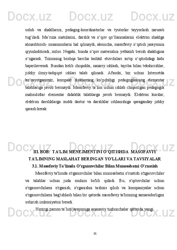 uslub   va   shakllarini,   pedagog-koordinatorlar   va   tyutorlar   tayyorlash   zarurati
tug‘iladi.   Ma’ruza   matnlarini,   darslik   va   o‘quv   qo‘llanmalarini   elektron   shaklga
almashtirish-   muammolarni   hal   qilmaydi,  aksincha,   masofaviy  o‘qitish   jarayonini
qiyinlashtiradi, xolos. Negaki, bunda o‘quv materialini  yetkazib berish shakligina
o‘zgaradi.   Tizimning   boshqa   barcha   tashkil   etuvchilari   sirtqi   o‘qitishdagi   kabi
bajarilaveradi.  Bundan  kelib  chiqadiki,  nazariy  ishlash,  tajriba  bilan  tekshirishlar,
jiddiy   ilmiy-tadqiqot   ishlari   talab   qilinadi.   Afsuski,   biz   uchun   Internetda
ko‘rayotganimiz,   kompakt   disklarning   ko‘pchiligi   pedagogikaning   elementar
talablariga javob bermaydi. Masofaviy ta’lim uchun ishlab chiqarilgan pedagogik
mahsulotlar   elementar   didaktik   talablarga   javob   bermaydi.   Elektron   kurslar,
elektron   darsliklarga   xuddi   dastur   va   darsliklar   ishlanishiga   qaraganday   jiddiy
qarash kerak.  
III. BOB:  TA’LIM MENEJMENTINI O’QITISHDA  MASOFAVIY
TA’LIMNING MASLAHAT BERINGAN YO’LLARI VA TAVSIYALAR
3.1. Masofaviy Ta’limda O’rganuvchilar Bilan Munosabatni O’rnatish
         Masofaviy ta'limda o'rganuvchilar bilan munosabatni o'rnatish o'zgaruvchilar
va   talablar   uchun   juda   muhim   bo'lib   qoladi.   Bu,   o'qituvchilar   uchun
o'rganuvchilarni   o'rganish,   o'rganishni   tashxis   qilish   va   kompaniyalar   uchun
o'rganuvchilarni bag'ishlash bilan bir qatorda masofaviy ta'limning samaradorligini
oshirish imkoniyatini beradi.
           Hozirgi zamon ta’lim jarayoniga ananaviy tushunchalar qatorida yangi
35