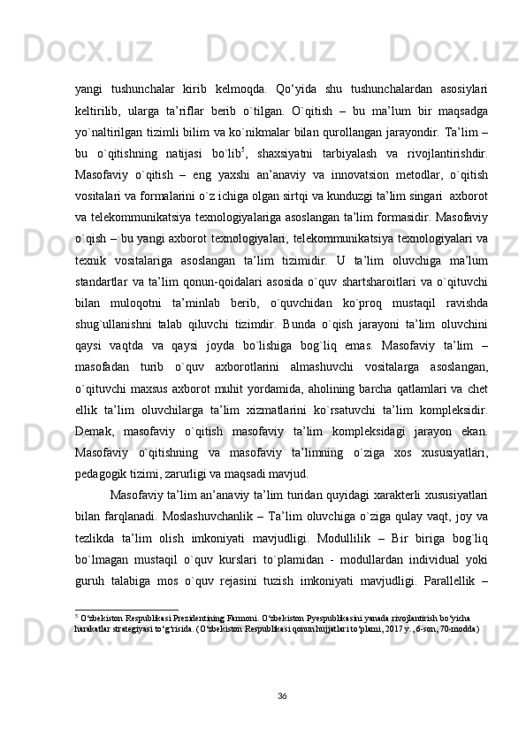 yangi   tushunchalar   kirib   kelmoqda.   Qo‘yida   shu   tushunchalardan   asosiylari
keltirilib,   ularga   ta’riflar   berib   o`tilgan.   O`qitish   –   bu   ma’lum   bir   maqsadga
yo`naltirilgan tizimli bilim va ko`nikmalar bilan qurollangan jarayondir. Ta’lim –
bu   o`qitishning   natijasi   bo`lib 5
,   shaxsiyatni   tarbiyalash   va   rivojlantirishdir.
Masofaviy   o`qitish   –   eng   yaxshi   an’anaviy   va   innovatsion   metodlar,   o`qitish
vositalari va formalarini o`z ichiga olgan sirtqi va kunduzgi ta’lim singari  axborot
va telekommunikatsiya texnologiyalariga asoslangan ta’lim formasidir. Masofaviy
o`qish – bu yangi axborot texnologiyalari, telekommunikatsiya texnologiyalari va
texnik   vositalariga   asoslangan   ta’lim   tizimidir.   U   ta’lim   oluvchiga   ma’lum
standartlar   va   ta’lim   qonun-qoidalari   asosida   o`quv   shartsharoitlari   va   o`qituvchi
bilan   muloqotni   ta’minlab   berib,   o`quvchidan   ko`proq   mustaqil   ravishda
shug`ullanishni   talab   qiluvchi   tizimdir.   Bunda   o`qish   jarayoni   ta’lim   oluvchini
qaysi   vaqtda   va   qaysi   joyda   bo`lishiga   bog`liq   emas.   Masofaviy   ta’lim   –
masofadan   turib   o`quv   axborotlarini   almashuvchi   vositalarga   asoslangan,
o`qituvchi   maxsus   axborot   muhit   yordamida,   aholining  barcha   qatlamlari   va   chet
ellik   ta’lim   oluvchilarga   ta’lim   xizmatlarini   ko`rsatuvchi   ta’lim   kompleksidir.
Demak,   masofaviy   o`qitish   masofaviy   ta’lim   kompleksidagi   jarayon   ekan.
Masofaviy   o`qitishning   va   masofaviy   ta’limning   o`ziga   xos   xususiyatlari,
pedagogik tizimi, zarurligi va maqsadi mavjud. 
       Masofaviy ta’lim an’anaviy ta’lim turidan quyidagi xarakterli xususiyatlari
bilan   farqlanadi.   Moslashuvchanlik   –   Ta’lim   oluvchiga   o`ziga   qulay   vaqt,   joy   va
tezlikda   ta’lim   olish   imkoniyati   mavjudligi.   Modullilik   –   Bir   biriga   bog`liq
bo`lmagan   mustaqil   o`quv   kurslari   to`plamidan   -   modullardan   individual   yoki
guruh   talabiga   mos   o`quv   rejasini   tuzish   imkoniyati   mavjudligi.   Parallellik   –
5
 O‘zbekiston Respublikasi Prezidentining Farmoni. O‘zbekiston Pyespublikasini yanada rivojlantirish bo‘yicha 
harakatlar strategiyasi to‘g‘risida. (O‘zbekiston Respublikasi qonun hujjatlari to‘plami, 2017 y., 6-son, 70-modda) 
36