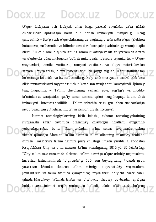 O`quv   faoliyatini   ish   faoliyati   bilan   birga   parellel   ravishda,   ya’ni   ishlab
chiqarishdan   ajralmagan   holda   olib   borish   imkoniyati   mavjudligi.   Keng
qamrovlilik – Ko`p sonli o`quvchilarning bir vaqtning o`zida katta o`quv (elektron
kutubxona, ma’lumotlar va bilimlar bazasi va boshqalar) zahiralariga murojaat qila
olishi. Bu ko`p sonli o`quvchilarning kommunikatsiya vositalari yordamida o`zaro
va   o`qituvchi   bilan   muloqotda   bo`lish   imkoniyati.   Iqtisodiy   tejamkorlik   –   O`quv
maydonlari,   texnika   vositalari,   transport   vositalari   va   o`quv   materiallaridan
samarali   foydalanish,   o`quv   materiallarini   bir   joyga   yig`ish,   ularni   tartiblangan
ko`rinishga keltirish   va bu ma’lumotlarga ko`p sonli murojaatni tashkil qilib bera
olish mutaxassislarni tayyorlash uchun ketadigan xarajatlarni kamaytiradi. Ijtimoiy
teng   huquqlilik   –   Ta’lim   oluvchining   yashash   joyi,   sog`lig`i   va   moddiy
ta’minlanish   darajasidan   qat’iy   nazar   hamma   qatori   teng   huquqli   ta’lim   olish
imkoniyati.   Internatsionallilik   –   Ta’lim   sohasida   erishilgan   jahon   standartlariga
javob beradigan yutuqlarni import va eksport qilish imkoniyati. 
            Internet     tехnologiyalarining     kirib     kеlishi,     axborot     texnalogiyalarining
rivojlanishi   asrlar   davomida   o’zgarmay   kelayotgan   holatlarni   o’zgartirib
yuborishga   sabab     bo’ldi.     Shu     jumladan,     ta’lim     sohasi     rivojlanishi     uchun
xizmat  qilmoqda. Masalan:  ta’lim  tizimida  ta’lim  olishning  an’anaviy  shakllari
o’rniga     masofaviy   ta’lim   tizimini   joriy   etilishiga   imkon   yaratdi.   O’zbekiston
Respublikasi   Oliy   va   o’rta   maxsus   ta’lim   vazirligining   2016-yil   30-dekabrdagi
“Oliy   ta’lim   muassasalarida   elektron     ta’lim   tizimiga   o’quv-uslubiy   majmualarni
kiritishni   tashkillashtirish   to’g’risida”gi   526-   son   buyrug’ining   4-bandi   ijrosi
yuzasidan     Moodle     elektron     ta’lim     tizimiga     o’quv-uslubiy     majmualarni
joylashtirish   va   talim   tizimida   (jarayonida)   foydalanish   bo’yicha   qaror   qabul
qilindi.  Masofaviy    ta’limda  talaba    va    o’qituvchi     fazoviy    bir-biridan    ajralgan
holda   o’zaro     internet     orqali     muloqotda     bo’ladi,     talaba     o’zi     ustida     ko’proq
37