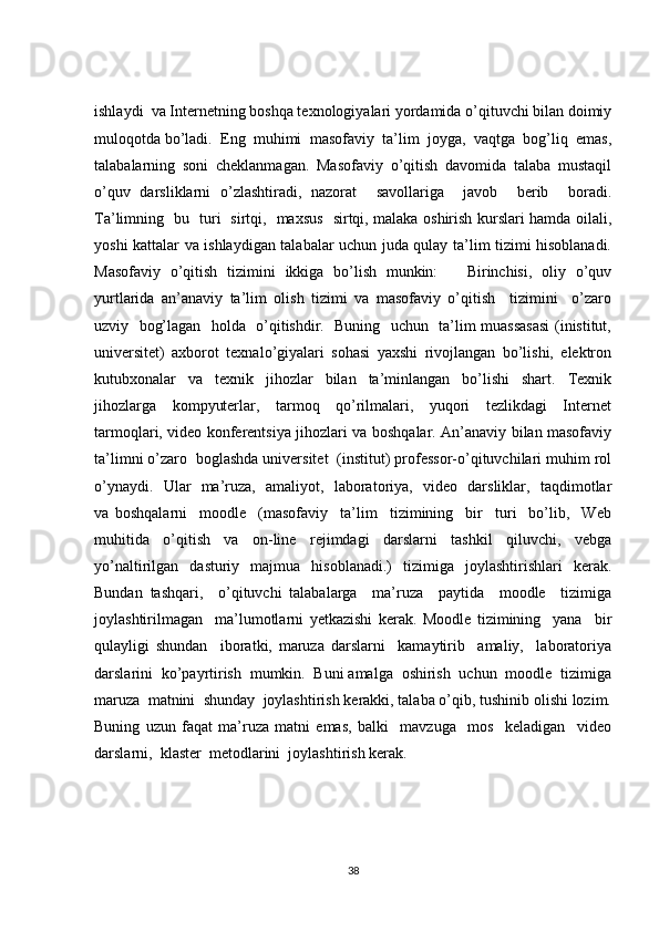 ishlaydi  va Intеrnеtning boshqa tехnologiyalari yordamida o’qituvchi bilan doimiy
muloqotda bo’ladi.  Eng  muhimi  masofaviy  ta’lim  joyga,  vaqtga  bog’liq  emas,
talabalarning   soni   cheklanmagan.   Masofaviy   o’qitish   davomida   talaba   mustaqil
o’quv   darsliklarni   o’zlashtiradi,   nazorat     savollariga     javob     berib     boradi.
Ta’limning   bu   turi   sirtqi,   maxsus   sirtqi, malaka oshirish kurslari hamda oilali,
yoshi kattalar va ishlaydigan talabalar uchun juda qulay ta’lim tizimi hisoblanadi.
Masofaviy   o’qitish   tizimini   ikkiga   bo’lish   munkin:       Birinchisi,   oliy   o’quv
yurtlarida   an’anaviy   ta’lim   olish   tizimi   va   masofaviy   o’qitish     tizimini     o’zaro
uzviy   bog’lagan   holda   o’qitishdir.   Buning   uchun   ta’lim muassasasi  (inistitut,
universitet)   axborot   texnalo’giyalari   sohasi   yaxshi   rivojlangan   bo’lishi,   elektron
kutubxonalar   va   tехnik   jihozlar   bilan   ta’minlangan   bo’lishi   shart.   Tехnik
jihozlarga     kompyutеrlar,     tarmoq     qo’rilmalari,     yuqori     tеzlikdagi     Intеrnеt
tarmoqlari, vidеo konfеrеntsiya jihozlari va boshqalar. An’anaviy bilan masofaviy
ta’limni o’zaro  boglashda universitet  (institut) professor-o’qituvchilari muhim rol
o’ynaydi.   Ular   ma’ruza,   amaliyot,   laboratoriya,   video   darsliklar,   taqdimotlar
va   boshqalarni     moodle     (masofaviy     ta’lim     tizimining     bir     turi     bo’lib,     Web
muhitida   o’qitish   va   on-line   rеjimdagi   darslarni   tashkil   qiluvchi,   vеbga
yo’naltirilgan   dasturiy   majmua   hisoblanadi.)   tizimiga   joylashtirishlari   kerak.
Bundan   tashqari,     o’qituvchi   talabalarga     ma’ruza     paytida     moodle     tizimiga
joylashtirilmagan     ma’lumotlarni   yetkazishi   kerak.   Moodle   tizimining     yana     bir
qulayligi   shundan     iboratki,   maruza   darslarni     kamaytirib     amaliy,     laboratoriya
darslarini  ko’payrtirish  mumkin.  Buni amalga  oshirish  uchun  moodle  tizimiga
maruza  matnini  shunday  joylashtirish kerakki, talaba o’qib, tushinib olishi lozim.
Buning   uzun   faqat   ma’ruza   matni   emas,   balki     mavzuga     mos     keladigan     video
darslarni,  klaster  metodlarini  joylashtirish kerak.
38