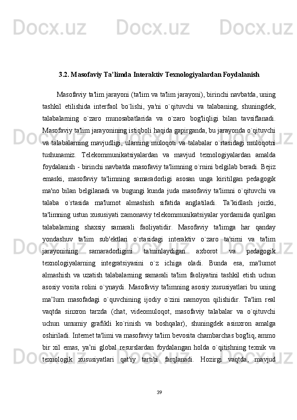 3.2. Masofaviy Ta’limda Interaktiv Texnologiyalardan Foydalanish
Masofaviy ta'lim jarayoni (ta'lim va ta'lim jarayoni), birinchi navbatda, uning
tashkil   etilishida   interfaol   bo`lishi,   ya'ni   o`qituvchi   va   talabaning,   shuningdek,
talabalarning   o`zaro   munosabatlarida   va   o`zaro   bog'liqligi   bilan   tavsiflanadi.
Masofaviy ta'lim jarayonining istiqboli haqida gapirganda, bu jarayonda o`qituvchi
va   talabalarning   mavjudligi,   ularning   muloqoti   va   talabalar   o`rtasidagi   muloqotni
tushunamiz.   Telekommunikatsiyalardan   va   mavjud   texnologiyalardan   amalda
foydalanish - birinchi navbatda masofaviy ta'limning o`rnini belgilab beradi. Bejiz
emaski,   masofaviy   ta'limning   samaradorligi   asosan   unga   kiritilgan   pedagogik
ma'no   bilan   belgilanadi   va   bugungi   kunda   juda   masofaviy   ta'limni   o`qituvchi   va
talaba   o`rtasida   ma'lumot   almashish   sifatida   anglatiladi.   Ta’kidlash   joizki,
ta'limning ustun xususiyati  zamonaviy telekommunikatsiyalar yordamida qurilgan
talabalarning   shaxsiy   samarali   faoliyatidir.   Masofaviy   ta'limga   har   qanday
yondashuv   ta'lim   sub'ektlari   o`rtasidagi   interaktiv   o`zaro   ta'sirni   va   ta'lim
jarayonining   samaradorligini   ta'minlaydigan   axborot   va   pedagogik
texnologiyalarning   integratsiyasini   o`z   ichiga   oladi.   Bunda   esa,   ma'lumot
almashish   va   uzatish   talabalarning   samarali   ta'lim   faoliyatini   tashkil   etish   uchun
asosiy   vosita   rolini   o`ynaydi.   Masofaviy   ta'limning   asosiy   xususiyatlari   bu   uning
ma’lum   masofadagi   o`quvchining   ijodiy   o`zini   namoyon   qilishidir.   Ta'lim   real
vaqtda   sinxron   tarzda   (chat,   videomuloqot,   masofaviy   talabalar   va   o`qituvchi
uchun   umumiy   grafikli   ko`rinish   va   boshqalar),   shuningdek   asinxron   amalga
oshiriladi. Internet ta'limi va masofaviy ta'lim bevosita chambarchas bog'liq, ammo
bir   xil   emas,   ya’ni   global   resurslardan   foydalangan   holda   o`qitishning   texnik   va
texnologik   xususiyatlari   qat'iy   tartibi   farqlanadi.   Hozirgi   vaqtda,   mavjud
39