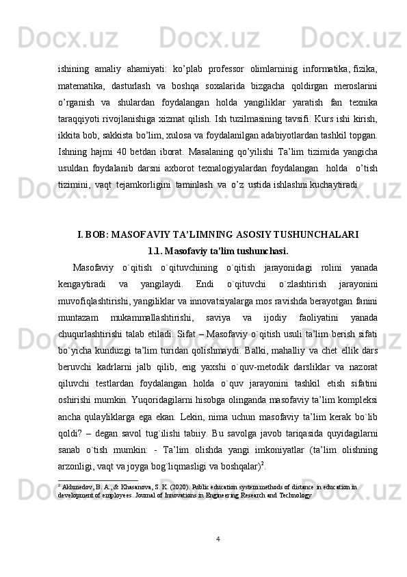ishining   amaliy   ahamiyati:   ko’plab   professor   olimlarninig   informatika, fizika,
matematika,   dasturlash   va   boshqa   soxalarida   bizgacha   qoldirgan   meroslarini
o’rganish     va     shulardan     foydalangan     holda     yangiliklar     yaratish     fan     texnika
taraqqiyoti rivojlanishiga xizmat qilish. Ish tuzilmasining tavsifi. Kurs ishi  kirish,
ikkita bob, sakkista bo’lim, xulosa va foydalanilgan adabiyotlardan tashkil topgan.
Ishning   hajmi   40   betdan   iborat.   Masalaning   qo’yilishi   Ta’lim   tizimida   yangicha
usuldan   foydalanib   darsni   axborot   texnalogiyalardan   foydalangan     holda     o’tish
tizimini,  vaqt  tejamkorligini  taminlash  va  o’z  ustida ishlashni kuchaytiradi
I. BOB: MASOFAVIY TA’LIMNING ASOSIY TUSHUNCHALARI
1.1. Masofaviy ta’lim tushunchasi.
Masofaviy   o`qitish   o`qituvchining   o`qitish   jarayonidagi   rolini   yanada
kengaytiradi   va   yangilaydi.   Endi   o`qituvchi   o`zlashtirish   jarayonini
muvofiqlashtirishi, yangiliklar va innovatsiyalarga mos ravishda berayotgan fanini
muntazam   mukammallashtirishi,   saviya   va   ijodiy   faoliyatini   yanada
chuqurlashtirishi  talab etiladi. Sifat – Masofaviy o`qitish usuli ta’lim berish sifati
bo`yicha   kunduzgi   ta’lim   turidan   qolishmaydi.   Balki,   mahalliy   va   chet   ellik   dars
beruvchi   kadrlarni   jalb   qilib,   eng   yaxshi   o`quv-metodik   darsliklar   va   nazorat
qiluvchi   testlardan   foydalangan   holda   o`quv   jarayonini   tashkil   etish   sifatini
oshirishi mumkin. Yuqoridagilarni hisobga olinganda masofaviy ta’lim kompleksi
ancha   qulayliklarga   ega   ekan.   Lekin,   nima   uchun   masofaviy   ta’lim   kerak   bo`lib
qoldi?   –   degan   savol   tug`ilishi   tabiiy.   Bu   savolga   javob   tariqasida   quyidagilarni
sanab   o`tish   mumkin:   -   Ta’lim   olishda   yangi   imkoniyatlar   (ta’lim   olishning
arzonligi, vaqt va joyga bog`liqmasligi va boshqalar) 2
. 
2
 Akhmedov, B. A., & Khasanova, S. K. (2020). Public education system methods of distance in education in 
development of employees. Journal of Innovations in Engineering Research and Technology
4 