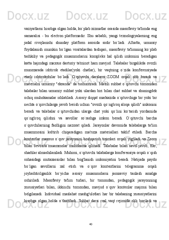 vaziyatlarni hisobga olgan holda, ko`plab xizmatlar orasida masofaviy ta'limda eng
samaralisi   -   bu   electron   platformadir.   Shu   sababli,   yangi   texnologiyalarning   eng
jadal   rivojlanishi   shunday   platform   asosida   sodir   bo`ladi.   Albatta,   umumiy
foydalanish   mumkin   bo`lgan   vositalardan   tashqari,   masofaviy   ta'limning   ko`plab
tashkiliy   va   pedagogik   muammolarini   kompleks   hal   qilish   imkonini   beradigan
katta hajmdagi maxsus dasturiy ta'minot ham mavjud. Talabalar birgalikda ovozli
munozarada   ishtirok   etadilar(yoki   chatlar),   bir   vaqtning   o`zida   konferensiyada
etarli   ishtirokchilar   bo`ladi.   O`qituvchi   darslarni   ZOOM   orqali   olib   boradi   va
materialni umumiy "ekranda" da  tushuntiradi. Matnli suhbat o`qituvchi tomonidan
talabalar   bilan   umumiy   suhbat   yoki   ulardan   biri   bilan   chat   suhbat   va   shuningdek
ochiq muhokamalar ishlatiladi. Asosiy diqqat markazida o`qituvchiga bir yoki bir
nechta o`quvchilarga javob berish uchun "ovozli qo`ng'iroq aloqa qilish" imkonini
beradi   va   talabalar   o`qituvchidan   ularga   chat   yoki   qo`lini   ko`tarish   yordamida
qo`ng'iroq   qilishni   va   savollar   so`rashga   imkon   beradi.   O`qituvchi   barcha
o`quvchilarning   faolligini   nazorat   qiladi.   Jarayonlar   davomida   talabalarga   ta'lim
muammosini   keltirib   chiqaradigan   ma'ruza   materiallari   taklif   etiladi.   Barcha
kontentlar   maxsus   o`quv   jarayonini   boshqarish   tizimlari   orqali   yig'iladi   va   Zoom
bilan   bevosita   muammolar   muhokama   qilinadi.   Talabalar   bilan   savol-javob,   fikr,
sharhlar almashilaniladi. Muhimi, o`qituvchi talabalarga konferensiya orqali o`qish
sohasidagi   mutaxassislar   bilan   bog'lanish   imkoniyatini   beradi.   Natijada   paydo
bo`lgan   savollarni   xal   etish   va   o`quv   kontentlarini   telegramma   orqali
joylashtirilganlik   bo`yicha   asosiy   muammolarni   jamoaviy   tanlash   amalga
oshiriladi.   Masofaviy   ta'lim   turlari,   bir   tomondan,   pedagogik   jarayonning
xususiyatlari   bilan,   ikkinchi   tomondan,   mavjud   o`quv   kontenlar   majmui   bilan
belgilanadi.   Individual   maslahat   mashg'ulotlari   har   bir   talabaning   xususiyatlarini
hisobga   olgan   holda   o`tkaziladi.   Suhbat   darsi   real   vaqt   rejimida   olib   boriladi   va
40 