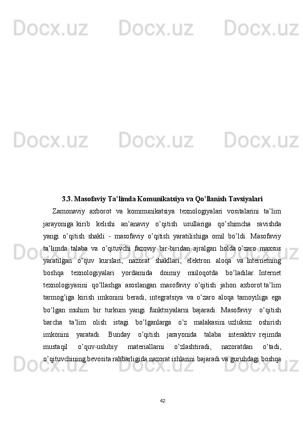 3.3. Masofaviy Ta’limda Komunikatsiya va Qo’llanish Tavsiyalari
       Zamonaviy   aхborot   va   kommunikatsiya   tехnologiyalari   vositalarini   ta’lim
jarayoniga   kirib     kеlishi     an’anaviy     o’qitish     usullariga     qo’shimcha     ravishda
yangi   o’qitish   shakli   -   masofaviy   o’qitish   yaratilishiga   omil   bo’ldi.   Masofaviy
ta’limda  talaba  va  o’qituvchi  fazoviy  bir-biridan  ajralgan  holda o’zaro  maхsus
yaratilgan     o’quv     kurslari,     nazorat     shakllari,     elеktron     aloqa     va   Intеrnеtning
boshqa     tехnologiyalari     yordamida     doimiy     muloqotda     bo’ladilar.   Intеrnеt
tехnologiyasini  qo’llashga  asoslangan  masofaviy  o’qitish  jahon  aхborot ta’lim
tarmog’iga   kirish   imkonini   bеradi,   intеgratsiya   va   o’zaro   aloqa   tamoyiliga   ega
bo’lgan   muhim   bir   turkum   yangi   funktsiyalarni   bajaradi.   Masofaviy     o’qitish
barcha     ta’lim     olish     istagi     bo’lganlarga     o’z     malakasini   uzluksiz     oshirish
imkonini     yaratadi.     Bunday     o’qitish     jarayonida     talaba     intеraktiv   rеjimda
mustaqil     o’quv-uslubiy     matеriallarni     o’zlashtiradi,     nazoratdan     o’tadi,
o’qituvchining bеvosita rahbarligida nazorat ishlarini bajaradi va guruhdagi boshqa
42