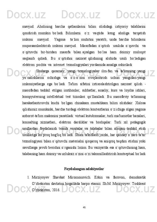 mavjud.   Aholining   barcha   qatlamlarini   bilim   olishdagi   ixtiyoriy   talablarini
qondirish   mumkin   bo`ladi.   Bilimlarni     o`z     vaqtida     keng     aholiga     tarqatish
imkoni     mavjud.     Yagona     ta`lim   muhitini   yaratib,   unda   barcha   bilimlarni
mujassamlashtirish   imkoni   mavjud.     Masofadan   o`qitish     usulida   o`quvchi     va
o`qituvchi     bir-biridan     masofa     bilan   ajralgan     bo`lsa     ham     doimiy     muloqot
saqlanib     qoladi.     Bu     o`qitishni     nazorat   qilishning     alohida     usuli     bo`ladigan
elektron  pochta  va  internet  texnologiyalari yordamida amalga oshiriladi
            Shularga   qaramay,   yangi   texnologiyalar   ilm-fan   va   ta'limning   yangi
yo`nalishlarini   ochishga   va   o`z-o`zini   rivojlantirish   uchun   yangidan-yangi
imkoniyatlarga   ega   bo`ladi.   Ta'lim   sifatini   ixtisoslashtirilgan   nazorat   qilish   -
masofadan   tashkil   etilgan   imtihonlar,   suhbatlar,   amaliy,   kurs   va   loyiha   ishlari,
kompyuterning   intellektual   test   tizimlari   qo`llaniladi.   Bu   masofaviy   ta'limning
harakatlantiruvchi   kuchi   bo`lgan   chinakam   mustahkam   bilim   olishdair.   Xulosa
qilishimiz mumkinki, barcha turdagi elektron kontentlarini o`z ichiga olgan yagona
axborot-ta'lim makonini yaratiladi: virtual kutubxonalar, turli ma'lumotlar bazalari,
konsalting   xizmatlari,   elektron   darsliklar   va   boshqalar.   Turli   xil   pedagogik
usullardan   foydalanish   texnik   vositalar   va   talabalar   bilan   aloqani   tashkil   etish
usullariga ko`proq bog'liq bo`ladi. Shuni ta'kidlash joizki, har qanday o`zaro ta'sir
texnologiyasi   bilan o`qituvchi  materialni  qisqaroq  va  aniqroq  taqdim  etishni  yoki
savollarga javob berishni  o`rganishi  lozim. Bu vaziyatda esa  o`qituvchining ham,
talabaning ham doimiy va uzluksiz o`zini-o`zi takomillashtirish kontseptual bo`ladi
Foydalangan adabiyotlar
1. Mirziyoyev   Shavkat   Miromonovich.   Erkin   va   farovon,   demokratik
O‘zbekiston davlatini birgalikda barpo etamiz. Sh.M. Mirziyoyev. Toshkent
O‘zbekiston, 2016.  
45