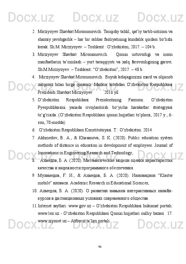 2. Mirziyoyev Shavkat Miromonovich. Tanqidiy tahlil, qat’iy tartib-intizom va
shaxsiy   javobgarlik   –   har   bir   rahbar   faoliyatining   kundalik   qoidasi   bo‘lishi
kerak. Sh.M. Mirziyoyev. – Toshkent : O‘zbekiston, 2017. – 104 b.           
3. Mirziyoyev   Shavkat   Miromonovich.     Qonun   ustuvorligi   va   inson
manfaatlarini   ta’minlash   –   yurt   taraqqiyoti   va   xalq   farovonligining   garovi.
Sh.M.Mirziyoyev. – Toshkent: “O‘zbekiston”, 2017. – 48 b. 
4.  Mirziyoyev Shavkat Miromonovich.  Buyuk kelajagimizni mard va olijanob
xalqimiz   bilan   birga   quramiz.   Mazkur   kitobdan   O‘zbekiston   Respublikasi
Prezidenti Shavkat Mirziyoyev  2016 yil 
5. O‘zbekiston   Respublikasi   Prezidentining   Farmoni.   O‘zbekiston
Pyespublikasini   yanada   rivojlantirish   bo‘yicha   harakatlar   strategiyasi
to‘g‘risida. (O‘zbekiston Respublikasi qonun hujjatlari to‘plami, 2017 y., 6-
son, 70-modda) 
6.  O‘zbekiston Respublikasi Konstitutsiyasi. T.: O‘zbekiston. 2014. 
7. Akhmedov,   B.   A.,   &   Khasanova,   S.   K.   (2020).   Public   education   system
methods  of   distance   in  education  in  development  of   employees.   Journal   of
Innovations in Engineering Research and Technology, 
8.   Ахмедов, Б. А. (2020). Математические модели оценки характиристик
качества и надежности программного обеспечения. 
9. Мухамедов,   Ғ.   И.,   &   Ахмедов,   Б.   А.   (2020).   Инновацион   “Klaster
mobile” иловаси. Academic Research in Educational Sciences,
10.   Ахмедов,   Б.   А.   (2020).   О   развитии   навыков   интерактивных   онлайн-
курсов в дистанционных условиях современного общества  
11. Internet  saytlari.  www.gov.uz   –  O‘zbekiston  Respublikasi   hukumat   portali.
www.lex.uz - O‘zbekiston Respublikasi  Qonun hujjatlari milliy bazasi    17.
www.ziyonet.uz – Axborot ta’lim portali 
46