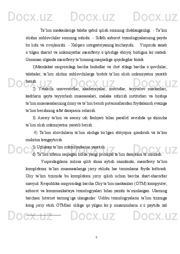            Ta’lim maskanlariga talaba qabul qilish sonining cheklanganligi. - Ta’lim
olishni   xohlovchilar   sonining   oshishi.   -   Sifatli   axborot   texnologiyalarining   paydo
bo`lishi   va   rivojlanishi.   -   Xalqaro   integratsiyaning   kuchayishi.       Yuqorida   sanab
o`tilgan   sharoit   va   imkoniyatlar   masofaviy   o`qitishga   ehtiyoj   borligini   ko`rsatadi.
Umuman olganda masofaviy ta’limning maqsadiga quyidagilar kiradi
1)Mamlakat   miqyosidagi   barcha   hududlar   va   chet   eldagi   barcha   o`quvchilar,
talabalar,   ta’lim   olishni   xohlovchilarga   birdek   ta’lim   olish   imkoniyatini   yaratib
berish.  
2)   Yetakchi   universitetlar,   akademiyalar,   institutlar,   tayyorlov   markazlari,
kadrlarni   qayta   tayyorlash   muassasalari,   malaka   oshirish   institutlari   va   boshqa
ta’lim muassasalarining ilmiy va ta’lim berish potensiallaridan foydalanish evaziga
ta’lim berishning sifat darajasini oshirish. 
3)   Asosiy   ta’lim   va   asosiy   ish   faoliyati   bilan   parallel   ravishda   qo`shimcha
ta’lim olish imkoniyatini yaratib berish.         
  4)   Ta’lim   oluvchilarni   ta’lim   olishga   bo`lgan   ehtiyojini   qondirish   va   ta’lim
muhitini kengaytirish.          
5) Uzluksiz ta’lim imkoniyatlarini yaratish.         
6) Ta’lim sifatini saqlagan holda yangi prinsipal ta’lim darajasini ta’minlash.
        Yuqoridagilarni   xulosa   qilib   shuni   aytish   mumkinki,   masofaviy   ta’lim
kompleksini   ta’lim   muassasalariga   joriy   etilishi   har   tomonlama   foyda   keltiradi.
Oliy   ta’lim   tizimida   bu   kompleksni   joriy   qilish   uchun   barcha   shart-sharoitlar
mavjud. Respublika miqyosidagi barcha Oliy ta’lim maskanlari (OTM) kompyuter,
axborot   va   kommunikatsiya   texnologiyalari   bilan   yaxshi   ta’minlangan.   Ularning
barchasi   Internet   tarmog`iga   ulanganlar.   Ushbu   texnologiyalarni   ta’lim   tizimiga
keng   joriy   etish   OTMlari   oldiga   qo`yilgan   ko`p   muammolarni   o`z   paytida   xal
5 