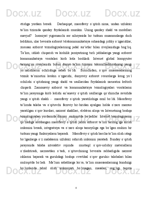 etishga   yordam   beradi.       Darhaqiqat,   masofaviy   o`qitish   nima,   undan   uzluksiz
ta’lim   tizimida   qanday   foydalanish   mumkin.   Uning   qanday   shakl   va   modellari
mavjud?     Insoniyat   yigirmanchi   asr   nihoyasida   bir   turkum   muammolarga   duch
keldikim, ular bevosita axborot telekommunikatsiya sohasidagi jiddiy o`zgarishlar,
xususan   axborot   texnologiyalarining   jadal   sur’atlar   bilan   rivojlanishiga   bog`liq.
Ta’lim,   ishlab   chiqarish   va   kishilik   jamiyatining   turli   jabhalariga   yangi   axborot
kommunikatsiya   vositalari   kirib   kela   boshladi.   Internet   global   kompyuter
tarmog`ini   rivojlanishi   butun   dunyo   ta’lim   tizimini   takomillashtirishning   yangi
yo`nalishlarini   ochilishiga   sabab   bo`ldi.     Birinchidan,   o`quv   muassasalarining
texnik   ta’minotini   keskin   o`zgarishi,   dunyoviy   axborot   resurslarga   keng   yo`l
ochilishi   o`qitishning   yangi   shakl   va   usullaridan   foydalanish   zaruratini   keltirib
chiqardi.   Zamonaviy   axborot   va   kommunikatsiya   texnologiyalari   vositalarini
ta’lim   jarayoniga   kirib   kelishi   an’anaviy   o`qitish   usullariga   qo`shimcha   ravishda
yangi   o`qitish   shakli   -     masofaviy   o`qitish   yaratilishiga   omil   bo`ldi.   Masofaviy
ta’limda   talaba   va   o`qituvchi   fazoviy   bir-biridan   ajralgan   holda   o`zaro   maxsus
yaratilgan o`quv kurslari, nazorat shakllari, elektron aloqa va Internetning boshqa
texnologiyalari   yordamida   doimiy     muloqotda   bo`ladilar.   Internet   texnologiyasini
qo`llashga   asoslangan   masofaviy   o`qitish   jahon   axborot   ta’lim   tarmog`iga   kirish
imkonini   beradi,   integratsiya   va   o`zaro   aloqa   tamoyiliga   ega   bo`lgan   muhim   bir
turkum yangi funksiyalarni bajaradi.    Masofaviy o`qitish barcha ta’lim olish istagi
bo`lganlarga   o`z   malakasini   uzluksiz   oshirish   imkonini   yaratadi.   Bunday   o`qitish
jarayonida   talaba   interaktiv   rejimda     mustaqil   o`quv-uslubiy   materiallarni
o`zlashtiradi,   nazoratdan   o`tadi,   o`qituvchining   bevosita   rahbarligida   nazorat
ishlarini   bajaradi   va   guruhdagi   boshqa   «vertikal   o`quv   guruhi»   talabalari   bilan
muloqotda   bo`ladi.     Ma’lum   sabablarga   ko`ra,   ta’lim   muassasalarining   kunduzgi
bo`limlarida   tahsil   olish   imkoniyati   bo`lmagan,   masalan,   sog`ligi   taqoza
6 