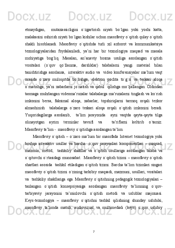 etmaydigan,     mutaxassicligini   o`zgartirish   niyati   bo`lgan   yoki   yoshi   katta,
malakasini oshirish niyati bo`lgan kishilar uchun masofaviy o`qitish qulay o`qitish
shakli   hisoblanadi.   Masofaviy   o`qitishda   turli   xil   axborot   va   kommunikatsiya
texnologiyalaridan   foydalaniladi,   ya’ni   har   bir   texnologiya   maqsad   va   masala
mohiyatiga   bog`liq.   Masalan,   an’anaviy   bosma   usuliga   asoslangan   o`qitish
vositalari   (o`quv   qo`llanma,   darsliklar)   talabalarni   yangi   material   bilan
tanishtirishga   asoslansa,     interaktiv   audio   va     video   konferensiyalar   ma’lum   vaqt
orasida   o`zaro   muloqotda   bo`lishga,   elektron   pochta   to`g`ri   va   teskari   aloqa
o`rnatishga,  ya’ni  xabarlarni  jo`natish  va qabul     qilishga  mo`ljallangan.  Oldindan
tasmaga muhrlangan videoma’ruzalar talabalarga ma’ruzalarni tinglash va ko`rish
imkonini   bersa,   faksimal   aloqa,   xabarlar,   topshiriqlarni   tarmoq   orqali   tezkor
almashinish     talabalarga   o`zaro   teskari   aloqa   orqali   o`qitish   imkonini   beradi.
Yuqoridagilarga   asoslanib,     ta’lim   jarayonida     ayni   vaqtda   qayta-qayta   tilga
olinayotgan   ayrim   terminlar   tavsifi   va     ta’riflarni   keltirib   o`tamiz.
Masofaviy ta’lim -  masofaviy o`qitishga asoslangan ta’lim. 
  Masofaviy   o`qitish   –   o`zaro   ma’lum   bir   masofada   Internet   texnologiya   yoki
boshqa   interaktiv   usullar   va   barcha     o`quv   jarayonlari   komponentlari   –   maqsad,
mazmun,   metod,     tashkiliy   shakllar   va   o`qitish   usullariga   asoslangan   talaba   va
o`qituvchi o`rtasidagi  munosabat.   Masofaviy o`qitish tizimi – masofaviy o`qitish
shartlari   asosida     tashkil   etiladigan   o`qitish   tizimi.  Barcha   ta’lim   tizimlari   singari
masofaviy  o`qitish   tizimi   o`zining  tarkibiy  maqsadi,  mazmuni,  usullari,  vositalari
va   tashkiliy shakllariga  ega. Masofaviy  o`qitishning  pedagogik texnologiyalari  –
tanlangan   o`qitish   konsepsiyasiga   asoslangan   masofaviy   ta’limning   o`quv-
tarbiyaviy   jarayonini   ta’minlovchi   o`qitish   metodi   va   uslublar   majmuasi.
Keys-texnologiya   –   masofaviy   o`qitishni   tashkil   qilishning   shunday   uslubiki,
masofaviy   ta’limda   matnli,   audiovizual   va   multimediali   (keys)   o`quv   uslubiy
7