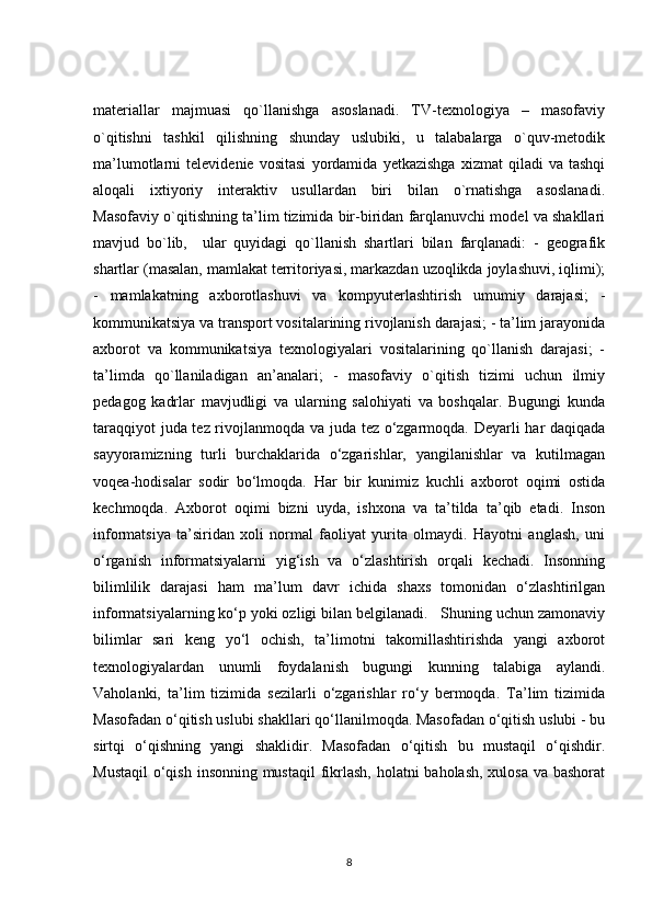 materiallar   majmuasi   qo`llanishga   asoslanadi.   TV-texnologiya   –   masofaviy
o`qitishni   tashkil   qilishning   shunday   uslubiki,   u   talabalarga   o`quv-metodik
ma’lumotlarni   televidenie   vositasi   yordamida   yetkazishga   xizmat   qiladi   va   tashqi
aloqali   ixtiyoriy   interaktiv   usullardan   biri   bilan   o`rnatishga   asoslanadi.
Masofaviy o`qitishning ta’lim tizimida bir-biridan farqlanuvchi model va shakllari
mavjud   bo`lib,     ular   quyidagi   qo`llanish   shartlari   bilan   farqlanadi:   -   geografik
shartlar (masalan, mamlakat territoriyasi, markazdan uzoqlikda joylashuvi, iqlimi);
-   mamlakatning   axborotlashuvi   va   kompyuterlashtirish   umumiy   darajasi;   -
kommunikatsiya va transport vositalarining rivojlanish darajasi; - ta’lim jarayonida
axborot   va   kommunikatsiya   texnologiyalari   vositalarining   qo`llanish   darajasi;   -
ta’limda   qo`llaniladigan   an’analari;   -   masofaviy   o`qitish   tizimi   uchun   ilmiy
pedagog   kadrlar   mavjudligi   va   ularning   salohiyati   va   boshqalar.   Bugungi   kunda
taraqqiyot juda tez rivojlanmoqda va juda tez o‘zgarmoqda. Deyarli har daqiqada
sayyoramizning   turli   burchaklarida   o‘zgarishlar,   yangilanishlar   va   kutilmagan
voqea-hodisalar   sodir   bo‘lmoqda.   Har   bir   kunimiz   kuchli   axborot   oqimi   ostida
kechmoqda.   Axborot   oqimi   bizni   uyda,   ishxona   va   ta’tilda   ta’qib   etadi.   Inson
informatsiya   ta’siridan   xoli   normal   faoliyat   yurita   olmaydi.   Hayotni   anglash,   uni
o‘rganish   informatsiyalarni   yig‘ish   va   o‘zlashtirish   orqali   kechadi.   Insonning
bilimlilik   darajasi   ham   ma’lum   davr   ichida   shaxs   tomonidan   o‘zlashtirilgan
informatsiyalarning ko‘p yoki ozligi bilan belgilanadi.   Shuning uchun zamonaviy
bilimlar   sari   keng   yo‘l   ochish,   ta’limotni   takomillashtirishda   yangi   axborot
texnologiyalardan   unumli   foydalanish   bugungi   kunning   talabiga   aylandi.
Vaholanki,   ta’lim   tizimida   sezilarli   o‘zgarishlar   ro‘y   bermoqda.   Ta’lim   tizimida
Masofadan o‘qitish uslubi shakllari qo‘llanilmoqda. Masofadan o‘qitish uslubi - bu
sirtqi   o‘qishning   yangi   shaklidir.   Masofadan   o‘qitish   bu   mustaqil   o‘qishdir.
Mustaqil  o‘qish insonning mustaqil  fikrlash,  holatni  baholash, xulosa va bashorat
8 