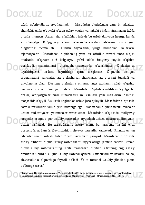 qilish   qobiliyatlarini   rivojlantiradi.       Masofadan   o‘qitishning   yana   bir   afzalligi
shundaki,   unda   o‘quvchi   o‘ziga   qulay   vaqtda   va   hattoki   ishdan   ajralmagan   holda
o‘qishi   mumkin.   Aynan   shu   afzalliklari   tufayli   bu   uslub   dunyoda   hozirgi   kunda
keng tarqalgan. Ko‘pgina yirik korxonalar mutaxassislari malakasini oshirish yoki
o‘zgartirish   uchun   shu   uslubdan   foydalanib,   yiliga   millionlab   dollarlarni
tejamoqdalar.     Masofadan   o‘qitishning   yana   bir   afzallik   tomoni   unda   o‘qish
muddatini   o‘quvchi   o‘zi   belgilaydi,   ya’ni   talaba   ixtiyoriy   paytda   o‘qishni
boshlaydi,   materiallarni   o‘qituvchi   nazoratida   o‘zlashtiradi.   O‘zlashtirish
topshiriqlarni,   testlarni   bajarishiga   qarab   aniqlanadi.   O‘quvchi   berilgan
programmani   qanchalik   tez   o‘zlashtirsa,   shunchalik   tez   o‘qishni   tugatadi   va
guvohnoma   oladi.   Dasturni   o‘zlashtira   olmasa,   unga   mustaqil   ishlab,   o‘qishni
davom ettirishga imkoniyat beriladi.     Masofadan o‘qitishda odatda ishlayotganlar
onalar,   o‘qiyotganlar   biror   mutaxxassislikni   egallash   yoki   malakasini   oshirish
maqsadida o‘qiydi. Bu uslub nogironlar uchun juda qulaydir. Masofadan o‘qitishda
hattoki maxbuslar ham  o‘qish imkoniga ega.   Masofadan  o‘qitish uchun talabalar
uchun   auditoriyalar,   yotoxonalar   zarur   emas.   Masofadan   o‘qitishda   moliyaviy
harajatlar asosan o‘quv uslubiy materiallar tayyorlash uchun, maxsus auditoriyalar
uchun   sarflanadi.   Bu   xarajatlarning   asosiy   qismi   bu   jarayonni   tashkil   etish
bosqichida sarflanadi. Keyinchalik moliyaviy harajatlar kamayadi. Shuning uchun
talabalar   sonini   oshishi   bilan   o‘qish   narxi   ham   pasayadi.   Masofadan   o‘qitishda
asosiy   e’tiborni   o‘quv-uslubiy   materiallarni   tayyorlashga   qaratish   darkor.   Chunki
o‘quvuslubiy   materiallarning   sifati   masofadan   o‘qitish   sifatining   eng   asosiy
omillaridan biridir. O‘quv-uslubiy material qanchalik tushunarli va batafsil bo‘lsa,
shunchalik   u   o‘quvchiga   foydali   bo‘ladi.   Ya’ni   material   uslubiy   jihatdan   puxta
bo‘lmog‘i zarur. 3
         
3
 Mirziyoyev Shavkat Miromonovich. Tanqidiy tahlil, qat’iy tartib-intizom va shaxsiy javobgarlik – har bir rahbar 
faoliyatining kundalik qoidasi bo‘lishi kerak. Sh.M. Mirziyoyev. – Toshkent : O‘zbekiston, 2017. – 104 b.           
9 