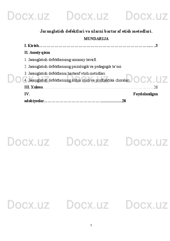 Jaranglatish defektlari va ularni bartaraf etish metodlari .
MUNDARIJA
I. Kirish……………………………………………………………………… ... …..3
II. Asosiy qism
1.   Jaranglatish defektlarining umumiy tavsifi.
2.   Jaranglatish defektlarining psixologik va pedagogik ta’siri.
3.  Jaranglatish defektlarini bartaraf etish metodlari.
4. Jaranglatish defektlarining oldini olish va profilaktika choralari.
III. Xulosa …………………………………………………………………….......26
IV.   Foydalanilgan
adabiyotlar ……………………………………......................28
1 