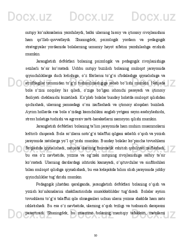 nutqiy   ko‘nikmalarini   yaxshilaydi,   balki   ularning   hissiy   va   ijtimoiy   rivojlanishini
ham   qo‘llab-quvvatlaydi.   Shuningdek,   psixologik   yordam   va   pedagogik
strategiyalar   yordamida   bolalarning   umumiy   hayot   sifatini   yaxshilashga   erishish
mumkin.
Jaranglatish   defektlari   bolaning   psixologik   va   pedagogik   rivojlanishiga
sezilarli   ta’sir   ko‘rsatadi.   Ushbu   nutqiy   buzilish   bolaning   muloqot   jarayonida
qiyinchiliklarga   duch   kelishiga,   o‘z   fikrlarini   to‘g‘ri   ifodalashga   qiynalishiga   va
atrofdagilar   tomonidan  to‘g‘ri  tushunilmasligiga  sabab   bo‘lishi   mumkin.  Natijada
bola   o‘zini   noqulay   his   qiladi,   o‘ziga   bo‘lgan   ishonchi   pasayadi   va   ijtimoiy
faoliyati cheklanishi kuzatiladi. Ko‘plab bolalar bunday holatda muloqot qilishdan
qochishadi,   ularning   jamoadagi   o‘rni   zaiflashadi   va   ijtimoiy   aloqalari   buziladi.
Ayrim hollarda esa bola o‘zidagi kamchilikni anglab yetgani sayin asabiylashishi,
stress holatiga tushishi va agressiv xatti-harakatlarni namoyon qilishi mumkin.
Jaranglatish defektlari bolaning ta’lim jarayonida ham muhim muammolarni
keltirib chiqaradi. Bola so‘zlarni noto‘g‘ri talaffuz qilgani sababli o‘qish va yozish
jarayonida xatolarga yo‘l qo‘yishi mumkin. Bunday bolalar ko‘pincha tovushlarni
farqlashda qiynalishadi, natijada ularning fonematik eshitish qobiliyati zaiflashadi,
bu   esa   o‘z   navbatida,   yozma   va   og‘zaki   nutqning   rivojlanishiga   salbiy   ta’sir
ko‘rsatadi.   Ularning   darslardagi   ishtiroki   kamayadi,   o‘qituvchilar   va   sinfdoshlari
bilan muloqot qilishga qiynalishadi, bu esa kelajakda bilim olish jarayonida jiddiy
qiyinchiliklar tug‘dirishi mumkin.
Pedagogik   jihatdan   qaralganda,   jaranglatish   defektlari   bolaning   o‘qish   va
yozish   ko‘nikmalarini   shakllantirishda   murakkabliklar   tug‘diradi.   Bolalar   ayrim
tovushlarni to‘g‘ri talaffuz qila olmaganlari uchun ularni yozma shaklda ham xato
ishlatishadi.   Bu   esa   o‘z   navbatida,   ularning   o‘qish   tezligi   va   tushunish   darajasini
pasaytiradi.   Shuningdek,   bu   muammo   bolaning   mantiqiy   tafakkuri,   matnlarni
10 