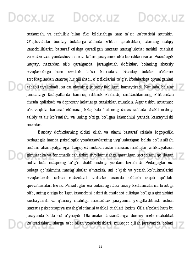 tushunishi   va   izchillik   bilan   fikr   bildirishiga   ham   ta’sir   ko‘rsatishi   mumkin.
O‘qituvchilar   bunday   bolalarga   alohida   e’tibor   qaratishlari,   ularning   nutqiy
kamchiliklarini   bartaraf   etishga   qaratilgan   maxsus   mashg‘ulotlar   tashkil   etishlari
va individual yondashuv asosida ta’lim jarayonini olib borishlari zarur. Psixologik
nuqtayi   nazardan   olib   qaralganda,   jaranglatish   defektlari   bolaning   shaxsiy
rivojlanishiga   ham   sezilarli   ta’sir   ko‘rsatadi.   Bunday   bolalar   o‘zlarini
atrofdagilardan kamroq his qilishadi, o‘z fikrlarini to‘g‘ri ifodalashga qiynalganlari
sababli uyalishadi, bu esa ularning ijtimoiy faolligini kamaytiradi. Natijada, bolalar
jamoadagi   faoliyatlarda   kamroq   ishtirok   etishadi,   sinfdoshlarining   e’tiboridan
chetda qolishadi va depressiv holatlarga tushishlari mumkin. Agar ushbu muammo
o‘z   vaqtida   bartaraf   etilmasa,   kelajakda   bolaning   shaxs   sifatida   shakllanishiga
salbiy   ta’sir   ko‘rsatishi   va   uning   o‘ziga   bo‘lgan   ishonchini   yanada   kamaytirishi
mumkin.
Bunday   defektlarning   oldini   olish   va   ularni   bartaraf   etishda   logopedik,
pedagogik   hamda   psixologik   yondashuvlarning   uyg‘unlashgan   holda   qo‘llanilishi
muhim   ahamiyatga   ega.   Logoped   mutaxassislar   maxsus   mashqlar,   artikulyatsion
gimnastika va fonematik eshitishni rivojlantirishga qaratilgan metodlarni qo‘llagan
holda   bola   nutqining   to‘g‘ri   shakllanishiga   yordam   berishadi.   Pedagoglar   esa
bolaga   qo‘shimcha   mashg‘ulotlar   o‘tkazish,   uni   o‘qish   va   yozish   ko‘nikmalarini
rivojlantirish   uchun   individual   dasturlar   asosida   ishlash   orqali   qo‘llab-
quvvatlashlari kerak. Psixologlar esa bolaning ichki hissiy kechinmalarini hisobga
olib, uning o‘ziga bo‘lgan ishonchini oshirish, muloqot qilishga bo‘lgan qiziqishini
kuchaytirish   va   ijtimoiy   muhitga   moslashuv   jarayonini   yengillashtirish   uchun
maxsus psixoterapiya mashg‘ulotlarini tashkil etishlari lozim. Oila a’zolari ham bu
jarayonda   katta   rol   o‘ynaydi.   Ota-onalar   farzandlariga   doimiy   mehr-muhabbat
ko‘rsatishlari,   ularga   sabr   bilan   yondashishlari,   muloqot   qilish   jarayonida   bolani
11 