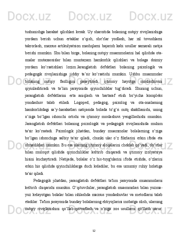 tushunishga   harakat   qilishlari   kerak.   Uy   sharoitida   bolaning   nutqiy   rivojlanishiga
yordam   berish   uchun   ertaklar   o‘qish,   she’rlar   yodlash,   har   xil   tovushlarni
takrorlash,   maxsus   artikulyatsion   mashqlarni   bajarish   kabi   usullar   samarali   natija
berishi  mumkin. Shu bilan birga, bolaning nutqiy muammolarini hal qilishda ota-
onalar   mutaxassislar   bilan   muntazam   hamkorlik   qilishlari   va   bolaga   doimiy
yordam   ko‘rsatishlari   lozim.Jaranglatish   defektlari   bolaning   psixologik   va
pedagogik   rivojlanishiga   jiddiy   ta’sir   ko‘rsatishi   mumkin.   Ushbu   muammolar
bolaning   nutqiy   faolligini   pasaytiradi,   ijtimoiy   hayotga   moslashuvini
qiyinlashtiradi   va   ta’lim   jarayonida   qiyinchiliklar   tug‘diradi.   Shuning   uchun,
jaranglatish   defektlarini   erta   aniqlash   va   bartaraf   etish   bo‘yicha   kompleks
yondashuv   talab   etiladi.   Logoped,   pedagog,   psixolog   va   ota-onalarning
hamkorlikdagi   sa’y-harakatlari   natijasida   bolada   to‘g‘ri   nutq   shakllanishi,   uning
o‘ziga   bo‘lgan   ishonchi   ortishi   va   ijtimoiy   moslashuvi   yengillashishi   mumkin.
Jaranglatish   defektlari   bolaning   psixologik   va   pedagogik   rivojlanishida   muhim
ta'sir   ko‘rsatadi.   Psixologik   jihatdan,   bunday   muammolar   bolalarning   o‘ziga
bo‘lgan   ishonchiga   salbiy   ta'sir   qiladi,   chunki   ular   o‘z   fikrlarini   erkin   ifoda   eta
olmasliklari mumkin. Bu esa ularning ijtimoiy aloqalarini cheklab qo‘yadi, do‘stlar
bilan   muloqot   qilishda   qiyinchiliklar   keltirib   chiqaradi   va   ijtimoiy   izolyatsiya
hisini   kuchaytiradi.   Natijada,   bolalar   o‘z   his-tuyg'ularini   ifoda   etishda,   o‘zlarini
erkin   his   qilishda   qiyinchiliklarga   duch   keladilar,   bu   esa   umumiy   ruhiy   holatiga
ta'sir qiladi.
Pedagogik   jihatdan,   jaranglatish   defektlari   ta'lim   jarayonida   muammolarni
keltirib   chiqarishi   mumkin.   O‘qituvchilar,   jaranglatish   muammolari   bilan   yuzma-
yuz   kelayotgan   bolalar   bilan   ishlashda   maxsus   yondashuvlar   va   metodlarni   talab
etadilar. Ta'lim jarayonida bunday bolalarning ehtiyojlarini inobatga olish, ularning
nutqiy   rivojlanishini   qo‘llab-quvvatlash   va   o‘ziga   xos   usullarni   qo‘llash   zarur.
12 