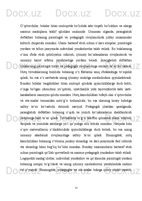 O‘qituvchilar,   bolalar   bilan  muloqotda   bo‘lishda   sabr-toqatli   bo‘lishlari   va   ularga
maxsus   mashqlarni   taklif   qilishlari   muhimdir.   Umuman   olganda,   jaranglatish
defektlari   bolaning   psixologik   va   pedagogik   rivojlanishida   jiddiy   muammolar
keltirib chiqarishi mumkin. Ularni bartaraf etish uchun o‘zaro aloqalar, psixologik
yordam  va ta'lim jarayonida individual  yondashuvlar  talab etiladi. Bu bolalarning
o‘zini   ifoda   etish   qobiliyatini   oshirish,   ijtimoiy   ko‘nikmalarini   rivojlantirish   va
umumiy   hayot   sifatini   yaxshilashga   yordam   beradi.   Jaranglatish   defektlari
bolalarning psixologik holati va pedagogik rivojlanishiga sezilarli ta’sir ko‘rsatadi.
Nutq   tovushlarining   buzilishi   bolaning   o‘z   fikrlarini   aniq   ifodalashiga   to‘sqinlik
qiladi, bu  esa  o‘z navbatida  uning  ijtimoiy  muhitga  moslashishini   qiyinlashtiradi.
Bunday   bolalar   tengdoshlari   bilan   muloqot   qilishda   qiyinchiliklarga   duch   kelib,
o‘ziga   bo‘lgan   ishonchini   yo‘qotishi,   uyatchanlik   yoki   tajovuzkorlik   kabi   xatti-
harakatlarni namoyon qilishi mumkin. Nutq kamchiliklari tufayli ular o‘qituvchilar
va   ota-onalar   tomonidan   noto‘g‘ri   tushunilishi,   bu   esa   ularning   hissiy   holatiga
salbiy   ta’sir   ko‘rsatishi   ehtimoli   mavjud.   Pedagogik   jihatdan   qaralganda,
jaranglatish   defektlari   bolaning   o‘qish   va   yozish   ko‘nikmalarini   shakllantirish
jarayoniga ham ta’sir  qiladi. Tovushlarni to‘g‘ri talaffuz qilmaslik ularni eshitish,
farqlash  va yozishda  xatolarga  yo‘l  qo‘yishga olib kelishi  mumkin. Natijada  bola
o‘quv   materiallarini   o‘zlashtirishda   qiyinchiliklarga   duch   keladi,   bu   esa   uning
umumiy   akademik   rivojlanishiga   salbiy   ta’sir   qiladi.   Shuningdek,   nutq
kamchiliklari bolaning e’tiborini jamlay olmasligi va dars jarayonida faol ishtirok
eta   olmasligi   bilan   bog‘liq   bo‘lishi   mumkin.  Bunday   muammolarni   bartaraf   etish
uchun psixologik qo‘llab-quvvatlash va maxsus pedagogik yondashuv talab etiladi.
Logopedik mashg‘ulotlar, individual yondashuv va qo‘shimcha psixologik yordam
bolaning   nutqini   to‘g‘rilash   va   uning   ijtimoiy   moslashuvini   yaxshilashda   muhim
rol   o‘ynaydi.   Shuningdek,   pedagoglar   va   ota-onalar   bolaga   ijobiy   muhit   yaratib,
13 