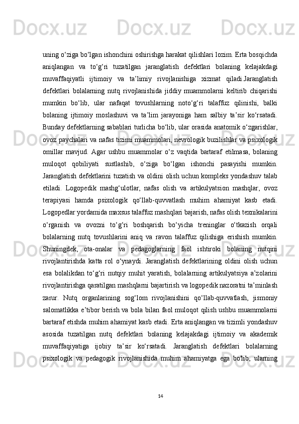 uning o‘ziga bo‘lgan ishonchini oshirishga harakat qilishlari lozim. Erta bosqichda
aniqlangan   va   to‘g‘ri   tuzatilgan   jaranglatish   defektlari   bolaning   kelajakdagi
muvaffaqiyatli   ijtimoiy   va   ta’limiy   rivojlanishiga   xizmat   qiladi.Jaranglatish
defektlari   bolalarning   nutq   rivojlanishida   jiddiy   muammolarni   keltirib   chiqarishi
mumkin   bo‘lib,   ular   nafaqat   tovushlarning   noto‘g‘ri   talaffuz   qilinishi,   balki
bolaning   ijtimoiy   moslashuvi   va   ta’lim   jarayoniga   ham   salbiy   ta’sir   ko‘rsatadi.
Bunday defektlarning sabablari turlicha bo‘lib, ular orasida anatomik o‘zgarishlar,
ovoz paychalari va nafas tizimi muammolari, nevrologik buzilishlar va psixologik
omillar   mavjud.   Agar   ushbu   muammolar   o‘z   vaqtida   bartaraf   etilmasa,   bolaning
muloqot   qobiliyati   sustlashib,   o‘ziga   bo‘lgan   ishonchi   pasayishi   mumkin.
Jaranglatish defektlarini tuzatish va oldini olish uchun kompleks yondashuv talab
etiladi.   Logopedik   mashg‘ulotlar,   nafas   olish   va   artikulyatsion   mashqlar,   ovoz
terapiyasi   hamda   psixologik   qo‘llab-quvvatlash   muhim   ahamiyat   kasb   etadi.
Logopedlar yordamida maxsus talaffuz mashqlari bajarish, nafas olish texnikalarini
o‘rganish   va   ovozni   to‘g‘ri   boshqarish   bo‘yicha   treninglar   o‘tkazish   orqali
bolalarning   nutq   tovushlarini   aniq   va   ravon   talaffuz   qilishiga   erishish   mumkin.
Shuningdek,   ota-onalar   va   pedagoglarning   faol   ishtiroki   bolaning   nutqini
rivojlantirishda   katta   rol   o‘ynaydi.   Jaranglatish   defektlarining   oldini   olish   uchun
esa   bolalikdan   to‘g‘ri   nutqiy   muhit   yaratish,   bolalarning   artikulyatsiya   a’zolarini
rivojlantirishga qaratilgan mashqlarni bajartirish va logopedik nazoratni ta’minlash
zarur.   Nutq   organlarining   sog‘lom   rivojlanishini   qo‘llab-quvvatlash,   jismoniy
salomatlikka e’tibor berish va bola bilan faol muloqot qilish ushbu muammolarni
bartaraf etishda muhim ahamiyat kasb etadi. Erta aniqlangan va tizimli yondashuv
asosida   tuzatilgan   nutq   defektlari   bolaning   kelajakdagi   ijtimoiy   va   akademik
muvaffaqiyatiga   ijobiy   ta’sir   ko‘rsatadi.   Jaranglatish   defektlari   bolalarning
psixologik   va   pedagogik   rivojlanishida   muhim   ahamiyatga   ega   bo'lib,   ularning
14 