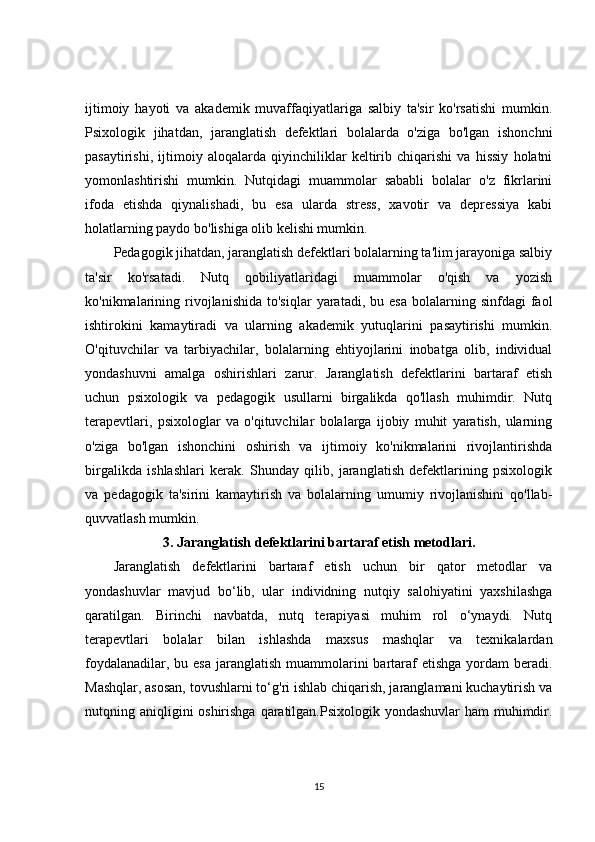 ijtimoiy   hayoti   va   akademik   muvaffaqiyatlariga   salbiy   ta'sir   ko'rsatishi   mumkin.
Psixologik   jihatdan,   jaranglatish   defektlari   bolalarda   o'ziga   bo'lgan   ishonchni
pasaytirishi,   ijtimoiy   aloqalarda   qiyinchiliklar   keltirib   chiqarishi   va   hissiy   holatni
yomonlashtirishi   mumkin.   Nutqidagi   muammolar   sababli   bolalar   o'z   fikrlarini
ifoda   etishda   qiynalishadi,   bu   esa   ularda   stress,   xavotir   va   depressiya   kabi
holatlarning paydo bo'lishiga olib kelishi mumkin.
Pedagogik jihatdan, jaranglatish defektlari bolalarning ta'lim jarayoniga salbiy
ta'sir   ko'rsatadi.   Nutq   qobiliyatlaridagi   muammolar   o'qish   va   yozish
ko'nikmalarining  rivojlanishida   to'siqlar   yaratadi,  bu  esa   bolalarning  sinfdagi  faol
ishtirokini   kamaytiradi   va   ularning   akademik   yutuqlarini   pasaytirishi   mumkin.
O'qituvchilar   va   tarbiyachilar,   bolalarning   ehtiyojlarini   inobatga   olib,   individual
yondashuvni   amalga   oshirishlari   zarur.   Jaranglatish   defektlarini   bartaraf   etish
uchun   psixologik   va   pedagogik   usullarni   birgalikda   qo'llash   muhimdir.   Nutq
terapevtlari,   psixologlar   va   o'qituvchilar   bolalarga   ijobiy   muhit   yaratish,   ularning
o'ziga   bo'lgan   ishonchini   oshirish   va   ijtimoiy   ko'nikmalarini   rivojlantirishda
birgalikda   ishlashlari   kerak.   Shunday   qilib,   jaranglatish   defektlarining   psixologik
va   pedagogik   ta'sirini   kamaytirish   va   bolalarning   umumiy   rivojlanishini   qo'llab-
quvvatlash mumkin.
3.  Jaranglatish defektlarini bartaraf etish metodlari.
Jaranglatish   defektlarini   bartaraf   etish   uchun   bir   qator   metodlar   va
yondashuvlar   mavjud   bo‘lib,   ular   individning   nutqiy   salohiyatini   yaxshilashga
qaratilgan.   Birinchi   navbatda,   nutq   terapiyasi   muhim   rol   o‘ynaydi.   Nutq
terapevtlari   bolalar   bilan   ishlashda   maxsus   mashqlar   va   texnikalardan
foydalanadilar, bu esa  jaranglatish muammolarini  bartaraf  etishga  yordam  beradi.
Mashqlar, asosan, tovushlarni to‘g'ri ishlab chiqarish, jaranglamani kuchaytirish va
nutqning aniqligini oshirishga qaratilgan.Psixologik yondashuvlar  ham muhimdir.
15 