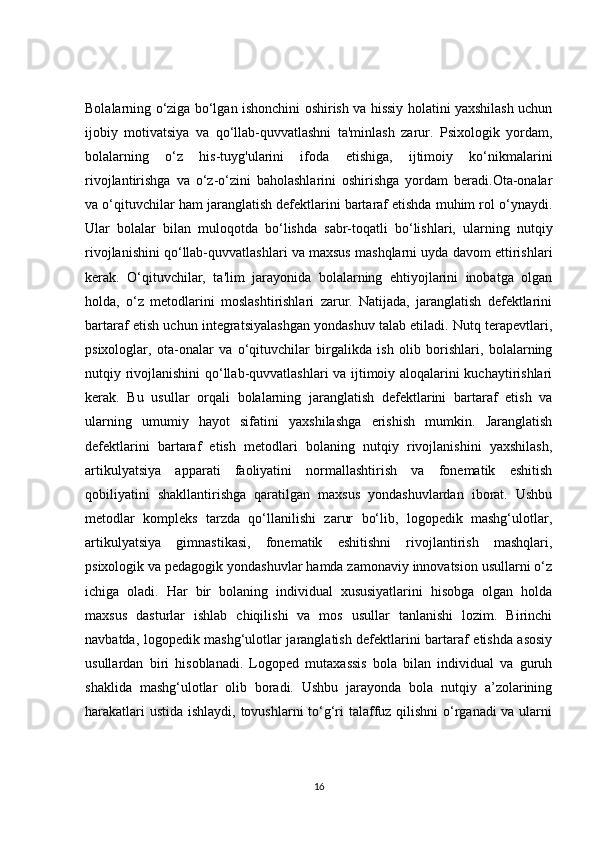Bolalarning o‘ziga bo‘lgan ishonchini oshirish va hissiy holatini yaxshilash uchun
ijobiy   motivatsiya   va   qo‘llab-quvvatlashni   ta'minlash   zarur.   Psixologik   yordam,
bolalarning   o‘z   his-tuyg'ularini   ifoda   etishiga,   ijtimoiy   ko‘nikmalarini
rivojlantirishga   va   o‘z-o‘zini   baholashlarini   oshirishga   yordam   beradi.Ota-onalar
va o‘qituvchilar ham jaranglatish defektlarini bartaraf etishda muhim rol o‘ynaydi.
Ular   bolalar   bilan   muloqotda   bo‘lishda   sabr-toqatli   bo‘lishlari,   ularning   nutqiy
rivojlanishini qo‘llab-quvvatlashlari va maxsus mashqlarni uyda davom ettirishlari
kerak.   O‘qituvchilar,   ta'lim   jarayonida   bolalarning   ehtiyojlarini   inobatga   olgan
holda,   o‘z   metodlarini   moslashtirishlari   zarur.   Natijada,   jaranglatish   defektlarini
bartaraf etish uchun integratsiyalashgan yondashuv talab etiladi. Nutq terapevtlari,
psixologlar,   ota-onalar   va   o‘qituvchilar   birgalikda   ish   olib   borishlari,   bolalarning
nutqiy rivojlanishini qo‘llab-quvvatlashlari va ijtimoiy aloqalarini kuchaytirishlari
kerak.   Bu   usullar   orqali   bolalarning   jaranglatish   defektlarini   bartaraf   etish   va
ularning   umumiy   hayot   sifatini   yaxshilashga   erishish   mumkin.   Jaranglatish
defektlarini   bartaraf   etish   metodlari   bolaning   nutqiy   rivojlanishini   yaxshilash,
artikulyatsiya   apparati   faoliyatini   normallashtirish   va   fonematik   eshitish
qobiliyatini   shakllantirishga   qaratilgan   maxsus   yondashuvlardan   iborat.   Ushbu
metodlar   kompleks   tarzda   qo‘llanilishi   zarur   bo‘lib,   logopedik   mashg‘ulotlar,
artikulyatsiya   gimnastikasi,   fonematik   eshitishni   rivojlantirish   mashqlari,
psixologik va pedagogik yondashuvlar hamda zamonaviy innovatsion usullarni o‘z
ichiga   oladi.   Har   bir   bolaning   individual   xususiyatlarini   hisobga   olgan   holda
maxsus   dasturlar   ishlab   chiqilishi   va   mos   usullar   tanlanishi   lozim.   Birinchi
navbatda, logopedik mashg‘ulotlar jaranglatish defektlarini bartaraf etishda asosiy
usullardan   biri   hisoblanadi.   Logoped   mutaxassis   bola   bilan   individual   va   guruh
shaklida   mashg‘ulotlar   olib   boradi.   Ushbu   jarayonda   bola   nutqiy   a’zolarining
harakatlari  ustida ishlaydi, tovushlarni  to‘g‘ri talaffuz qilishni  o‘rganadi va ularni
16 