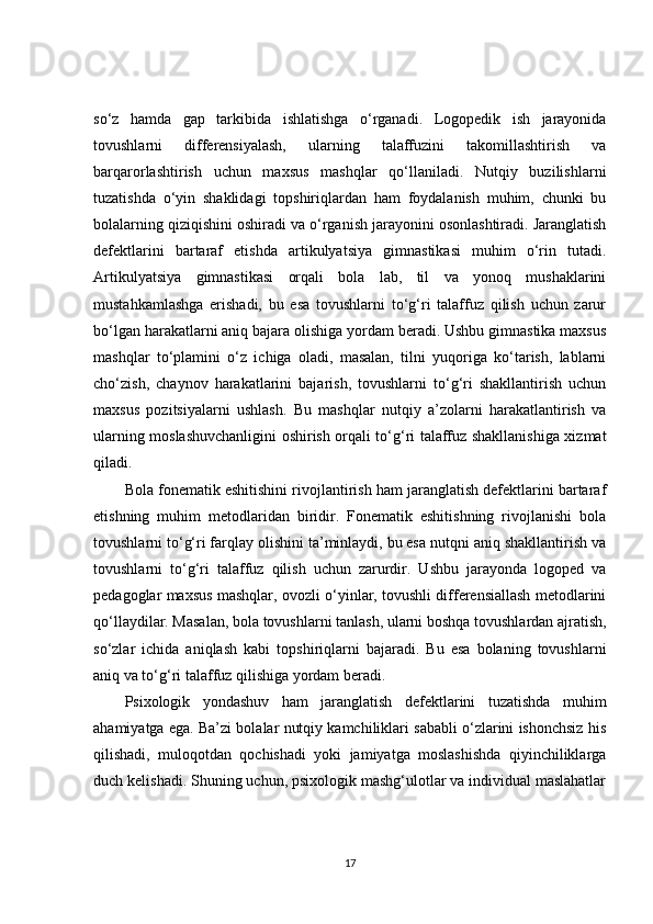 so‘z   hamda   gap   tarkibida   ishlatishga   o‘rganadi.   Logopedik   ish   jarayonida
tovushlarni   differensiyalash,   ularning   talaffuzini   takomillashtirish   va
barqarorlashtirish   uchun   maxsus   mashqlar   qo‘llaniladi.   Nutqiy   buzilishlarni
tuzatishda   o‘yin   shaklidagi   topshiriqlardan   ham   foydalanish   muhim,   chunki   bu
bolalarning qiziqishini oshiradi va o‘rganish jarayonini osonlashtiradi. Jaranglatish
defektlarini   bartaraf   etishda   artikulyatsiya   gimnastikasi   muhim   o‘rin   tutadi.
Artikulyatsiya   gimnastikasi   orqali   bola   lab,   til   va   yonoq   mushaklarini
mustahkamlashga   erishadi,   bu   esa   tovushlarni   to‘g‘ri   talaffuz   qilish   uchun   zarur
bo‘lgan harakatlarni aniq bajara olishiga yordam beradi. Ushbu gimnastika maxsus
mashqlar   to‘plamini   o‘z   ichiga   oladi,   masalan,   tilni   yuqoriga   ko‘tarish,   lablarni
cho‘zish,   chaynov   harakatlarini   bajarish,   tovushlarni   to‘g‘ri   shakllantirish   uchun
maxsus   pozitsiyalarni   ushlash.   Bu   mashqlar   nutqiy   a’zolarni   harakatlantirish   va
ularning moslashuvchanligini oshirish orqali to‘g‘ri talaffuz shakllanishiga xizmat
qiladi.
Bola fonematik eshitishini rivojlantirish ham jaranglatish defektlarini bartaraf
etishning   muhim   metodlaridan   biridir.   Fonematik   eshitishning   rivojlanishi   bola
tovushlarni to‘g‘ri farqlay olishini ta’minlaydi, bu esa nutqni aniq shakllantirish va
tovushlarni   to‘g‘ri   talaffuz   qilish   uchun   zarurdir.   Ushbu   jarayonda   logoped   va
pedagoglar maxsus mashqlar, ovozli o‘yinlar, tovushli differensiallash metodlarini
qo‘llaydilar. Masalan, bola tovushlarni tanlash, ularni boshqa tovushlardan ajratish,
so‘zlar   ichida   aniqlash   kabi   topshiriqlarni   bajaradi.   Bu   esa   bolaning   tovushlarni
aniq va to‘g‘ri talaffuz qilishiga yordam beradi.
Psixologik   yondashuv   ham   jaranglatish   defektlarini   tuzatishda   muhim
ahamiyatga ega. Ba’zi bolalar nutqiy kamchiliklari sababli o‘zlarini ishonchsiz his
qilishadi,   muloqotdan   qochishadi   yoki   jamiyatga   moslashishda   qiyinchiliklarga
duch kelishadi. Shuning uchun, psixologik mashg‘ulotlar va individual maslahatlar
17 