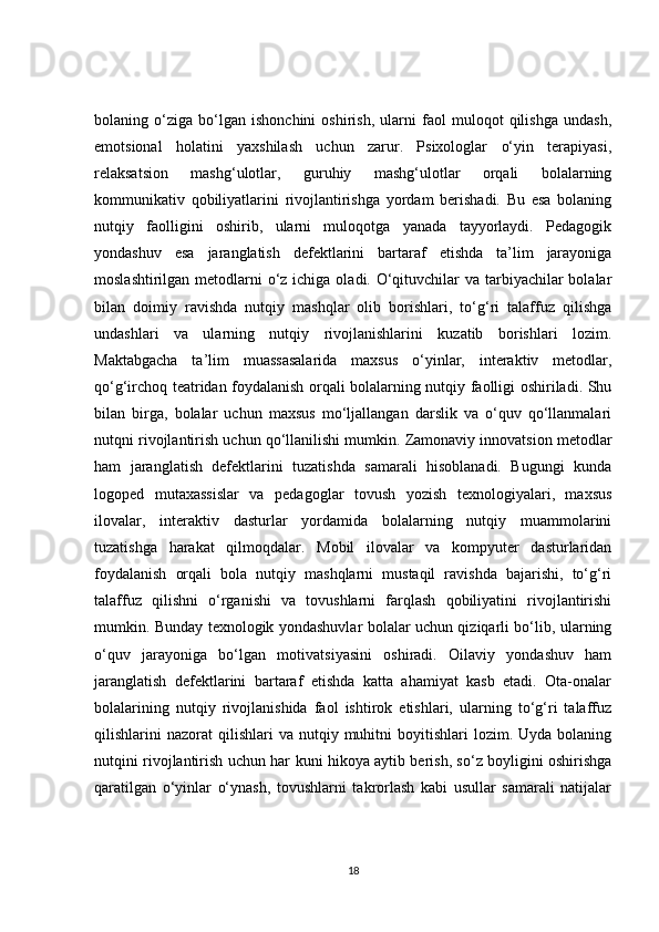 bolaning   o‘ziga   bo‘lgan   ishonchini   oshirish,   ularni   faol   muloqot   qilishga   undash,
emotsional   holatini   yaxshilash   uchun   zarur.   Psixologlar   o‘yin   terapiyasi,
relaksatsion   mashg‘ulotlar,   guruhiy   mashg‘ulotlar   orqali   bolalarning
kommunikativ   qobiliyatlarini   rivojlantirishga   yordam   berishadi.   Bu   esa   bolaning
nutqiy   faolligini   oshirib,   ularni   muloqotga   yanada   tayyorlaydi.   Pedagogik
yondashuv   esa   jaranglatish   defektlarini   bartaraf   etishda   ta’lim   jarayoniga
moslashtirilgan metodlarni  o‘z ichiga oladi. O‘qituvchilar  va tarbiyachilar  bolalar
bilan   doimiy   ravishda   nutqiy   mashqlar   olib   borishlari,   to‘g‘ri   talaffuz   qilishga
undashlari   va   ularning   nutqiy   rivojlanishlarini   kuzatib   borishlari   lozim.
Maktabgacha   ta’lim   muassasalarida   maxsus   o‘yinlar,   interaktiv   metodlar,
qo‘g‘irchoq teatridan foydalanish orqali bolalarning nutqiy faolligi oshiriladi. Shu
bilan   birga,   bolalar   uchun   maxsus   mo‘ljallangan   darslik   va   o‘quv   qo‘llanmalari
nutqni rivojlantirish uchun qo‘llanilishi mumkin. Zamonaviy innovatsion metodlar
ham   jaranglatish   defektlarini   tuzatishda   samarali   hisoblanadi.   Bugungi   kunda
logoped   mutaxassislar   va   pedagoglar   tovush   yozish   texnologiyalari,   maxsus
ilovalar,   interaktiv   dasturlar   yordamida   bolalarning   nutqiy   muammolarini
tuzatishga   harakat   qilmoqdalar.   Mobil   ilovalar   va   kompyuter   dasturlaridan
foydalanish   orqali   bola   nutqiy   mashqlarni   mustaqil   ravishda   bajarishi,   to‘g‘ri
talaffuz   qilishni   o‘rganishi   va   tovushlarni   farqlash   qobiliyatini   rivojlantirishi
mumkin. Bunday texnologik yondashuvlar bolalar uchun qiziqarli bo‘lib, ularning
o‘quv   jarayoniga   bo‘lgan   motivatsiyasini   oshiradi.   Oilaviy   yondashuv   ham
jaranglatish   defektlarini   bartaraf   etishda   katta   ahamiyat   kasb   etadi.   Ota-onalar
bolalarining   nutqiy   rivojlanishida   faol   ishtirok   etishlari,   ularning   to‘g‘ri   talaffuz
qilishlarini   nazorat   qilishlari  va   nutqiy  muhitni  boyitishlari   lozim.  Uyda  bolaning
nutqini rivojlantirish uchun har kuni hikoya aytib berish, so‘z boyligini oshirishga
qaratilgan   o‘yinlar   o‘ynash,   tovushlarni   takrorlash   kabi   usullar   samarali   natijalar
18 