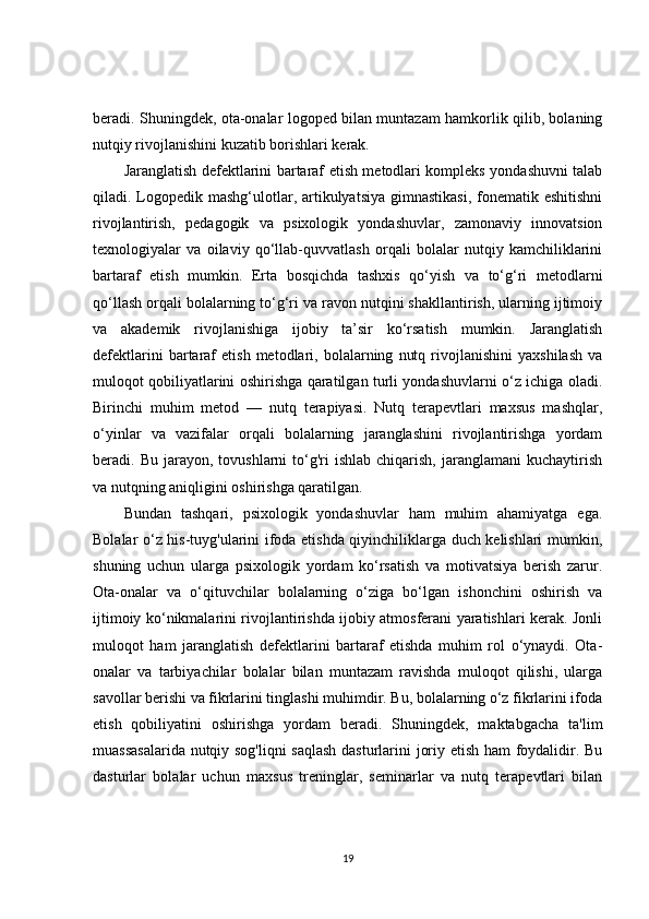 beradi. Shuningdek, ota-onalar logoped bilan muntazam hamkorlik qilib, bolaning
nutqiy rivojlanishini kuzatib borishlari kerak.
Jaranglatish defektlarini bartaraf etish metodlari kompleks yondashuvni talab
qiladi. Logopedik mashg‘ulotlar, artikulyatsiya  gimnastikasi,  fonematik eshitishni
rivojlantirish,   pedagogik   va   psixologik   yondashuvlar,   zamonaviy   innovatsion
texnologiyalar   va   oilaviy   qo‘llab-quvvatlash   orqali   bolalar   nutqiy   kamchiliklarini
bartaraf   etish   mumkin.   Erta   bosqichda   tashxis   qo‘yish   va   to‘g‘ri   metodlarni
qo‘llash orqali bolalarning to‘g‘ri va ravon nutqini shakllantirish, ularning ijtimoiy
va   akademik   rivojlanishiga   ijobiy   ta’sir   ko‘rsatish   mumkin.   Jaranglatish
defektlarini   bartaraf   etish   metodlari,  bolalarning   nutq   rivojlanishini   yaxshilash   va
muloqot qobiliyatlarini oshirishga qaratilgan turli yondashuvlarni o‘z ichiga oladi.
Birinchi   muhim   metod   —   nutq   terapiyasi.   Nutq   terapevtlari   maxsus   mashqlar,
o‘yinlar   va   vazifalar   orqali   bolalarning   jaranglashini   rivojlantirishga   yordam
beradi.  Bu  jarayon,  tovushlarni   to‘g'ri  ishlab   chiqarish,   jaranglamani   kuchaytirish
va nutqning aniqligini oshirishga qaratilgan.
Bundan   tashqari,   psixologik   yondashuvlar   ham   muhim   ahamiyatga   ega.
Bolalar o‘z his-tuyg'ularini ifoda etishda qiyinchiliklarga duch kelishlari mumkin,
shuning   uchun   ularga   psixologik   yordam   ko‘rsatish   va   motivatsiya   berish   zarur.
Ota-onalar   va   o‘qituvchilar   bolalarning   o‘ziga   bo‘lgan   ishonchini   oshirish   va
ijtimoiy ko‘nikmalarini rivojlantirishda ijobiy atmosferani yaratishlari kerak. Jonli
muloqot   ham   jaranglatish   defektlarini   bartaraf   etishda   muhim   rol   o‘ynaydi.   Ota-
onalar   va   tarbiyachilar   bolalar   bilan   muntazam   ravishda   muloqot   qilishi,   ularga
savollar berishi va fikrlarini tinglashi muhimdir. Bu, bolalarning o‘z fikrlarini ifoda
etish   qobiliyatini   oshirishga   yordam   beradi.   Shuningdek,   maktabgacha   ta'lim
muassasalarida nutqiy sog'liqni  saqlash dasturlarini joriy etish ham foydalidir. Bu
dasturlar   bolalar   uchun   maxsus   treninglar,   seminarlar   va   nutq   terapevtlari   bilan
19 