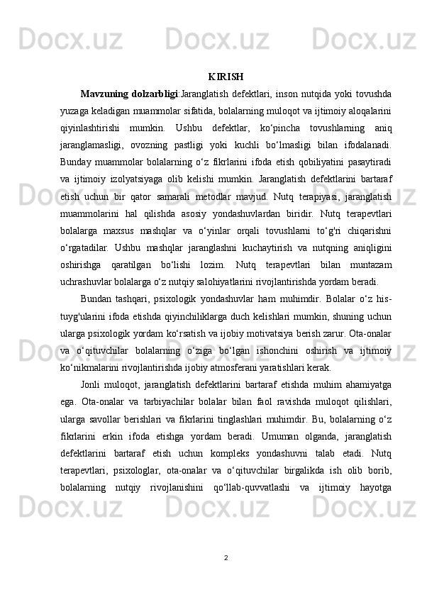 KIRISH
Mavzuning   dolzarbligi :Jaranglatish   defektlari,   inson   nutqida   yoki   tovushda
yuzaga keladigan muammolar sifatida, bolalarning muloqot va ijtimoiy aloqalarini
qiyinlashtirishi   mumkin.   Ushbu   defektlar,   ko‘pincha   tovushlarning   aniq
jaranglamasligi,   ovozning   pastligi   yoki   kuchli   bo‘lmasligi   bilan   ifodalanadi.
Bunday   muammolar   bolalarning   o‘z   fikrlarini   ifoda   etish   qobiliyatini   pasaytiradi
va   ijtimoiy   izolyatsiyaga   olib   kelishi   mumkin.   Jaranglatish   defektlarini   bartaraf
etish   uchun   bir   qator   samarali   metodlar   mavjud.   Nutq   terapiyasi,   jaranglatish
muammolarini   hal   qilishda   asosiy   yondashuvlardan   biridir.   Nutq   terapevtlari
bolalarga   maxsus   mashqlar   va   o‘yinlar   orqali   tovushlarni   to‘g'ri   chiqarishni
o‘rgatadilar.   Ushbu   mashqlar   jaranglashni   kuchaytirish   va   nutqning   aniqligini
oshirishga   qaratilgan   bo‘lishi   lozim.   Nutq   terapevtlari   bilan   muntazam
uchrashuvlar bolalarga o‘z nutqiy salohiyatlarini rivojlantirishda yordam beradi.
Bundan   tashqari,   psixologik   yondashuvlar   ham   muhimdir.   Bolalar   o‘z   his-
tuyg'ularini  ifoda etishda qiyinchiliklarga duch kelishlari mumkin, shuning uchun
ularga psixologik yordam ko‘rsatish va ijobiy motivatsiya berish zarur. Ota-onalar
va   o‘qituvchilar   bolalarning   o‘ziga   bo‘lgan   ishonchini   oshirish   va   ijtimoiy
ko‘nikmalarini rivojlantirishda ijobiy atmosferani yaratishlari kerak.
Jonli   muloqot,   jaranglatish   defektlarini   bartaraf   etishda   muhim   ahamiyatga
ega.   Ota-onalar   va   tarbiyachilar   bolalar   bilan   faol   ravishda   muloqot   qilishlari,
ularga   savollar   berishlari   va   fikrlarini   tinglashlari   muhimdir.   Bu,   bolalarning   o‘z
fikrlarini   erkin   ifoda   etishga   yordam   beradi.   Umuman   olganda,   jaranglatish
defektlarini   bartaraf   etish   uchun   kompleks   yondashuvni   talab   etadi.   Nutq
terapevtlari,   psixologlar,   ota-onalar   va   o‘qituvchilar   birgalikda   ish   olib   borib,
bolalarning   nutqiy   rivojlanishini   qo‘llab-quvvatlashi   va   ijtimoiy   hayotga
2 