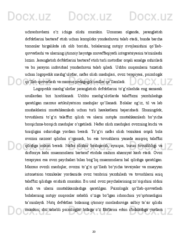 uchrashuvlarni   o‘z   ichiga   olishi   mumkin.   Umuman   olganda,   jaranglatish
defektlarini  bartaraf  etish uchun kompleks yondashuvni  talab etadi, bunda barcha
tomonlar   birgalikda   ish   olib   borishi,   bolalarning   nutqiy   rivojlanishini   qo‘llab-
quvvatlashi va ularning ijtimoiy hayotga muvaffaqiyatli integratsiyasini ta'minlashi
lozim. Jaranglatish defektlarini bartaraf etish turli metodlar orqali amalga oshiriladi
va   bu   jarayon   individual   yondashuvni   talab   qiladi.   Ushbu   nuqsonlarni   tuzatish
uchun logopedik mashg‘ulotlar, nafas olish mashqlari, ovoz terapiyasi, psixologik
qo‘llab-quvvatlash va maxsus pedagogik usullar qo‘llaniladi.
Logopedik   mashg‘ulotlar   jaranglatish   defektlarini   to‘g‘rilashda   eng   samarali
usullardan   biri   hisoblanadi.   Ushbu   mashg‘ulotlarda   talaffuzni   yaxshilashga
qaratilgan   maxsus   artikulyatsion   mashqlar   qo‘llanadi.   Bolalar   og‘iz,   til   va   lab
mushaklarini   mustahkamlash   uchun   turli   harakatlarni   bajarishadi.   Shuningdek,
tovushlarni   to‘g‘ri   talaffuz   qilish   va   ularni   nutqda   mustahkamlash   bo‘yicha
bosqichma-bosqich mashqlar o‘rgatiladi. Nafas olish mashqlari ovozning kuchi va
tiniqligini   oshirishga   yordam   beradi.   To‘g‘ri   nafas   olish   texnikasi   orqali   bola
ovozini   nazorat   qilishni   o‘rganadi,   bu   esa   tovushlarni   yanada   aniqroq   talaffuz
qilishga   imkon   beradi.   Nafas   olishni   boshqarish,   ayniqsa,   burun   tovushliligi   va
disfoniya   kabi   muammolarni   bartaraf   etishda   muhim   ahamiyat   kasb   etadi.   Ovoz
terapiyasi  esa ovoz paychalari bilan bog‘liq muammolarni hal qilishga qaratilgan.
Maxsus   ovozli   mashqlar,   ovozni   to‘g‘ri   qo‘llash   bo‘yicha   tavsiyalar   va   muayyan
intonatsion   texnikalar   yordamida   ovoz   tembrini   yaxshilash   va   tovushlarni   aniq
talaffuz qilishga erishish mumkin. Bu usul ovoz paychalarining zo‘riqishini oldini
olish   va   ularni   mustahkamlashga   qaratilgan.   Psixologik   qo‘llab-quvvatlash
bolalarning   nutqiy   nuqsonlar   sababli   o‘ziga   bo‘lgan   ishonchini   yo‘qotmasligini
ta’minlaydi.   Nutq   defektlari   bolaning   ijtimoiy   moslashuviga   salbiy   ta’sir   qilishi
mumkin,   shu   sababli   psixologlar   bolaga   o‘z   fikrlarini   erkin   ifodalashga   yordam
20 