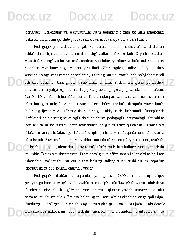 berishadi.   Ota-onalar   va   o‘qituvchilar   ham   bolaning   o‘ziga   bo‘lgan   ishonchini
oshirish uchun uni qo‘llab-quvvatlashlari va motivatsiya berishlari lozim.
Pedagogik   yondashuvlar   orqali   esa   bolalar   uchun   maxsus   o‘quv   dasturlari
ishlab chiqilib, nutqni rivojlantirish mashg‘ulotlari tashkil etiladi. O‘yinli metodlar,
interfaol   mashg‘ulotlar   va   multimediya   vositalari   yordamida   bola   nutqini   tabiiy
ravishda   rivojlantirishga   imkon   yaratiladi.   Shuningdek,   individual   yondashuv
asosida bolaga mos metodlar tanlanib, ularning nutqini yaxshilash bo‘yicha tizimli
ish   olib   boriladi.   Jaranglatish   defektlarini   bartaraf   etishda   kompleks   yondashuv
muhim   ahamiyatga   ega   bo‘lib,   logoped,   psixolog,   pedagog   va   ota-onalar   o‘zaro
hamkorlikda ish olib borishlari zarur. Erta aniqlangan va muntazam tuzatish ishlari
olib   borilgan   nutq   buzilishlari   vaqt   o‘tishi   bilan   sezilarli   darajada   yaxshilanib,
bolaning   ijtimoiy   va   ta’limiy   rivojlanishiga   ijobiy   ta’sir   ko‘rsatadi.   Jaranglatish
defektlari bolalarning psixologik rivojlanishi va pedagogik jarayondagi ishtirokiga
sezilarli  ta’sir   ko‘rsatadi.   Nutq  tovushlarini  to‘g‘ri  talaffuz   qilmaslik   ularning  o‘z
fikrlarini   aniq   ifodalashiga   to‘sqinlik   qilib,   ijtimoiy   muloqotda   qiyinchiliklarga
olib keladi. Bunday bolalar tengdoshlari orasida o‘zini noqulay his qilishi, uyalish,
tortinchoqlik   yoki,   aksincha,   tajovuzkorlik   kabi   xatti-harakatlarni   namoyon   etishi
mumkin. Doimiy tushunmovchilik va noto‘g‘ri talaffuz sababli ular o‘ziga bo‘lgan
ishonchini   yo‘qotishi,   bu   esa   hissiy   holatga   salbiy   ta’sir   etishi   va   muloqotdan
chetlanishiga olib kelishi ehtimoli yuqori.
Pedagogik   jihatdan   qaralganda,   jaranglatish   defektlari   bolaning   o‘quv
jarayoniga ham ta’sir qiladi. Tovushlarni noto‘g‘ri talaffuz qilish ularni eshitish va
farqlashda qiyinchilik tug‘dirishi, natijada esa o‘qish va yozish jarayonida xatolar
yuzaga kelishi mumkin. Bu esa bolaning ta’limni o‘zlashtirishida ortga qolishiga,
darslarga   bo‘lgan   qiziqishining   pasayishiga   va   natijada   akademik
muvaffaqiyatsizliklarga   olib   kelishi   mumkin.   Shuningdek,   o‘qituvchilar   va
21 