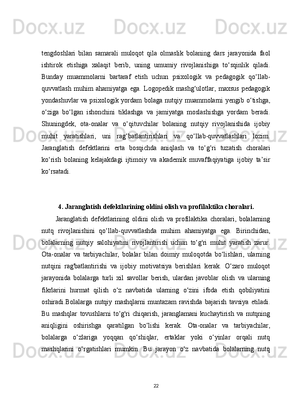 tengdoshlari   bilan   samarali   muloqot   qila   olmaslik   bolaning   dars   jarayonida   faol
ishtirok   etishiga   xalaqit   berib,   uning   umumiy   rivojlanishiga   to‘sqinlik   qiladi.
Bunday   muammolarni   bartaraf   etish   uchun   psixologik   va   pedagogik   qo‘llab-
quvvatlash   muhim   ahamiyatga   ega.   Logopedik   mashg‘ulotlar,   maxsus   pedagogik
yondashuvlar  va psixologik yordam bolaga nutqiy muammolarni yengib o‘tishga,
o‘ziga   bo‘lgan   ishonchini   tiklashga   va   jamiyatga   moslashishga   yordam   beradi.
Shuningdek,   ota-onalar   va   o‘qituvchilar   bolaning   nutqiy   rivojlanishida   ijobiy
muhit   yaratishlari,   uni   rag‘batlantirishlari   va   qo‘llab-quvvatlashlari   lozim.
Jaranglatish   defektlarini   erta   bosqichda   aniqlash   va   to‘g‘ri   tuzatish   choralari
ko‘rish   bolaning   kelajakdagi   ijtimoiy   va   akademik   muvaffaqiyatiga   ijobiy   ta’sir
ko‘rsatadi.
4. Jaranglatish defektlarining oldini olish va profilaktika choralari.
Jaranglatish   defektlarining   oldini   olish   va   profilaktika   choralari,   bolalarning
nutq   rivojlanishini   qo‘llab-quvvatlashda   muhim   ahamiyatga   ega.   Birinchidan,
bolalarning   nutqiy   salohiyatini   rivojlantirish   uchun   to‘g'ri   muhit   yaratish   zarur.
Ota-onalar   va   tarbiyachilar,   bolalar   bilan   doimiy   muloqotda   bo‘lishlari,   ularning
nutqini   rag'batlantirishi   va   ijobiy   motivatsiya   berishlari   kerak.   O‘zaro   muloqot
jarayonida   bolalarga   turli   xil   savollar   berish,   ulardan   javoblar   olish   va   ularning
fikrlarini   hurmat   qilish   o‘z   navbatida   ularning   o‘zini   ifoda   etish   qobiliyatini
oshiradi.Bolalarga   nutqiy   mashqlarni   muntazam   ravishda   bajarish   tavsiya   etiladi.
Bu   mashqlar   tovushlarni   to‘g'ri   chiqarish,   jaranglamani   kuchaytirish   va   nutqning
aniqligini   oshirishga   qaratilgan   bo‘lishi   kerak.   Ota-onalar   va   tarbiyachilar,
bolalarga   o‘zlariga   yoqqan   qo‘shiqlar,   ertaklar   yoki   o‘yinlar   orqali   nutq
mashqlarini   o‘rgatishlari   mumkin.   Bu   jarayon   o‘z   navbatida   bolalarning   nutq
22 