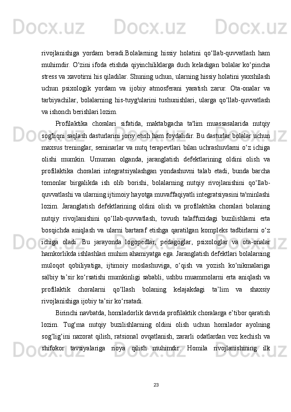 rivojlanishiga   yordam   beradi.Bolalarning   hissiy   holatini   qo‘llab-quvvatlash   ham
muhimdir.  O‘zini   ifoda  etishda  qiyinchiliklarga  duch  keladigan  bolalar   ko‘pincha
stress va xavotirni his qiladilar. Shuning uchun, ularning hissiy holatini yaxshilash
uchun   psixologik   yordam   va   ijobiy   atmosferani   yaratish   zarur.   Ota-onalar   va
tarbiyachilar,   bolalarning   his-tuyg'ularini   tushunishlari,   ularga   qo‘llab-quvvatlash
va ishonch berishlari lozim.
Profilaktika   choralari   sifatida,   maktabgacha   ta'lim   muassasalarida   nutqiy
sog'liqni saqlash dasturlarini joriy etish ham foydalidir. Bu dasturlar bolalar uchun
maxsus treninglar, seminarlar  va nutq terapevtlari bilan uchrashuvlarni  o‘z ichiga
olishi   mumkin.   Umuman   olganda,   jaranglatish   defektlarining   oldini   olish   va
profilaktika   choralari   integratsiyalashgan   yondashuvni   talab   etadi,   bunda   barcha
tomonlar   birgalikda   ish   olib   borishi,   bolalarning   nutqiy   rivojlanishini   qo‘llab-
quvvatlashi va ularning ijtimoiy hayotga muvaffaqiyatli integratsiyasini ta'minlashi
lozim.   Jaranglatish   defektlarining   oldini   olish   va   profilaktika   choralari   bolaning
nutqiy   rivojlanishini   qo‘llab-quvvatlash,   tovush   talaffuzidagi   buzilishlarni   erta
bosqichda   aniqlash   va   ularni   bartaraf   etishga   qaratilgan   kompleks   tadbirlarni   o‘z
ichiga   oladi.   Bu   jarayonda   logopedlar,   pedagoglar,   psixologlar   va   ota-onalar
hamkorlikda ishlashlari muhim ahamiyatga ega. Jaranglatish defektlari bolalarning
muloqot   qobiliyatiga,   ijtimoiy   moslashuviga,   o‘qish   va   yozish   ko‘nikmalariga
salbiy  ta’sir   ko‘rsatishi  mumkinligi   sababli,  ushbu   muammolarni  erta  aniqlash   va
profilaktik   choralarni   qo‘llash   bolaning   kelajakdagi   ta’lim   va   shaxsiy
rivojlanishiga ijobiy ta’sir ko‘rsatadi.
Birinchi navbatda, homiladorlik davrida profilaktik choralarga e’tibor qaratish
lozim.   Tug‘ma   nutqiy   buzilishlarning   oldini   olish   uchun   homilador   ayolning
sog‘lig‘ini   nazorat   qilish,   ratsional   ovqatlanish,   zararli   odatlardan   voz   kechish   va
shifokor   tavsiyalariga   rioya   qilish   muhimdir.   Homila   rivojlanishining   ilk
23 