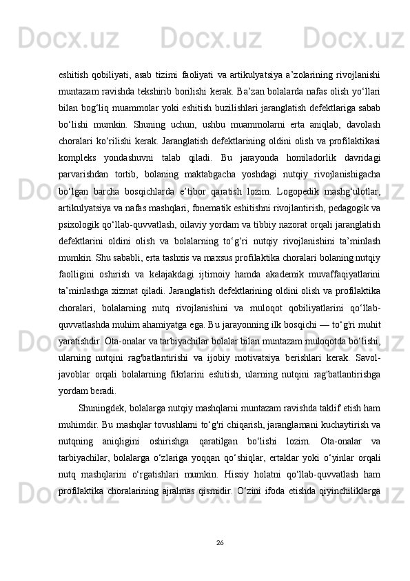 eshitish   qobiliyati,   asab   tizimi   faoliyati   va   artikulyatsiya   a’zolarining   rivojlanishi
muntazam ravishda tekshirib borilishi kerak. Ba’zan bolalarda nafas olish yo‘llari
bilan bog‘liq muammolar yoki eshitish buzilishlari jaranglatish defektlariga sabab
bo‘lishi   mumkin.   Shuning   uchun,   ushbu   muammolarni   erta   aniqlab,   davolash
choralari  ko‘rilishi  kerak. Jaranglatish defektlarining oldini olish va profilaktikasi
kompleks   yondashuvni   talab   qiladi.   Bu   jarayonda   homiladorlik   davridagi
parvarishdan   tortib,   bolaning   maktabgacha   yoshdagi   nutqiy   rivojlanishigacha
bo‘lgan   barcha   bosqichlarda   e’tibor   qaratish   lozim.   Logopedik   mashg‘ulotlar,
artikulyatsiya va nafas mashqlari, fonematik eshitishni rivojlantirish, pedagogik va
psixologik qo‘llab-quvvatlash, oilaviy yordam va tibbiy nazorat orqali jaranglatish
defektlarini   oldini   olish   va   bolalarning   to‘g‘ri   nutqiy   rivojlanishini   ta’minlash
mumkin. Shu sababli, erta tashxis va maxsus profilaktika choralari bolaning nutqiy
faolligini   oshirish   va   kelajakdagi   ijtimoiy   hamda   akademik   muvaffaqiyatlarini
ta’minlashga xizmat  qiladi. Jaranglatish defektlarining oldini olish va profilaktika
choralari,   bolalarning   nutq   rivojlanishini   va   muloqot   qobiliyatlarini   qo‘llab-
quvvatlashda muhim ahamiyatga ega. Bu jarayonning ilk bosqichi — to‘g'ri muhit
yaratishdir. Ota-onalar va tarbiyachilar bolalar bilan muntazam muloqotda bo‘lishi,
ularning   nutqini   rag'batlantirishi   va   ijobiy   motivatsiya   berishlari   kerak.   Savol-
javoblar   orqali   bolalarning   fikrlarini   eshitish,   ularning   nutqini   rag'batlantirishga
yordam beradi.
Shuningdek, bolalarga nutqiy mashqlarni muntazam ravishda taklif etish ham
muhimdir. Bu mashqlar tovushlarni to‘g'ri chiqarish, jaranglamani kuchaytirish va
nutqning   aniqligini   oshirishga   qaratilgan   bo‘lishi   lozim.   Ota-onalar   va
tarbiyachilar,   bolalarga   o‘zlariga   yoqqan   qo‘shiqlar,   ertaklar   yoki   o‘yinlar   orqali
nutq   mashqlarini   o‘rgatishlari   mumkin.   Hissiy   holatni   qo‘llab-quvvatlash   ham
profilaktika   choralarining   ajralmas   qismidir.   O‘zini   ifoda   etishda   qiyinchiliklarga
26 