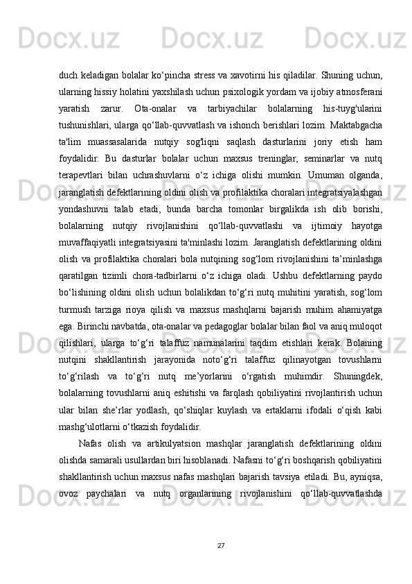 duch keladigan bolalar ko‘pincha stress va xavotirni his qiladilar. Shuning uchun,
ularning hissiy holatini yaxshilash uchun psixologik yordam va ijobiy atmosferani
yaratish   zarur.   Ota-onalar   va   tarbiyachilar   bolalarning   his-tuyg'ularini
tushunishlari, ularga qo‘llab-quvvatlash va ishonch berishlari lozim. Maktabgacha
ta'lim   muassasalarida   nutqiy   sog'liqni   saqlash   dasturlarini   joriy   etish   ham
foydalidir.   Bu   dasturlar   bolalar   uchun   maxsus   treninglar,   seminarlar   va   nutq
terapevtlari   bilan   uchrashuvlarni   o‘z   ichiga   olishi   mumkin.   Umuman   olganda,
jaranglatish defektlarining oldini olish va profilaktika choralari integratsiyalashgan
yondashuvni   talab   etadi,   bunda   barcha   tomonlar   birgalikda   ish   olib   borishi,
bolalarning   nutqiy   rivojlanishini   qo‘llab-quvvatlashi   va   ijtimoiy   hayotga
muvaffaqiyatli integratsiyasini ta'minlashi lozim. Jaranglatish defektlarining oldini
olish   va   profilaktika   choralari   bola   nutqining   sog‘lom   rivojlanishini   ta’minlashga
qaratilgan   tizimli   chora-tadbirlarni   o‘z   ichiga   oladi.   Ushbu   defektlarning   paydo
bo‘lishining   oldini  olish   uchun  bolalikdan  to‘g‘ri  nutq  muhitini   yaratish,  sog‘lom
turmush   tarziga   rioya   qilish   va   maxsus   mashqlarni   bajarish   muhim   ahamiyatga
ega. Birinchi navbatda, ota-onalar va pedagoglar bolalar bilan faol va aniq muloqot
qilishlari,   ularga   to‘g‘ri   talaffuz   namunalarini   taqdim   etishlari   kerak.   Bolaning
nutqini   shakllantirish   jarayonida   noto‘g‘ri   talaffuz   qilinayotgan   tovushlarni
to‘g‘rilash   va   to‘g‘ri   nutq   me’yorlarini   o‘rgatish   muhimdir.   Shuningdek,
bolalarning   tovushlarni   aniq   eshitishi   va   farqlash   qobiliyatini   rivojlantirish   uchun
ular   bilan   she’rlar   yodlash,   qo‘shiqlar   kuylash   va   ertaklarni   ifodali   o‘qish   kabi
mashg‘ulotlarni o‘tkazish foydalidir.
Nafas   olish   va   artikulyatsion   mashqlar   jaranglatish   defektlarining   oldini
olishda samarali usullardan biri hisoblanadi. Nafasni to‘g‘ri boshqarish qobiliyatini
shakllantirish uchun maxsus  nafas mashqlari bajarish tavsiya etiladi. Bu, ayniqsa,
ovoz   paychalari   va   nutq   organlarining   rivojlanishini   qo‘llab-quvvatlashda
27 