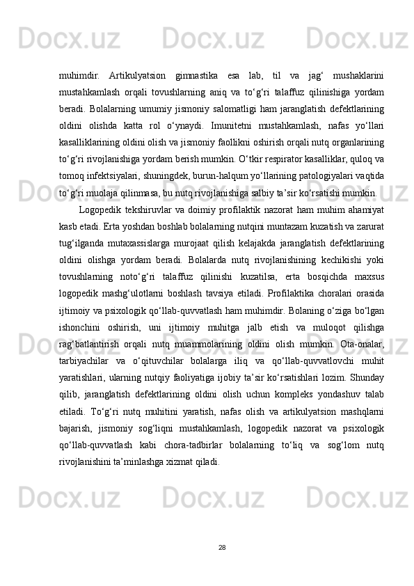 muhimdir.   Artikulyatsion   gimnastika   esa   lab,   til   va   jag‘   mushaklarini
mustahkamlash   orqali   tovushlarning   aniq   va   to‘g‘ri   talaffuz   qilinishiga   yordam
beradi.   Bolalarning   umumiy   jismoniy   salomatligi   ham   jaranglatish   defektlarining
oldini   olishda   katta   rol   o‘ynaydi.   Imunitetni   mustahkamlash,   nafas   yo‘llari
kasalliklarining oldini olish va jismoniy faollikni oshirish orqali nutq organlarining
to‘g‘ri rivojlanishiga yordam berish mumkin. O‘tkir respirator kasalliklar, quloq va
tomoq infektsiyalari, shuningdek, burun-halqum yo‘llarining patologiyalari vaqtida
to‘g‘ri muolaja qilinmasa, bu nutq rivojlanishiga salbiy ta’sir ko‘rsatishi mumkin.
Logopedik   tekshiruvlar   va   doimiy   profilaktik   nazorat   ham   muhim   ahamiyat
kasb etadi. Erta yoshdan boshlab bolalarning nutqini muntazam kuzatish va zarurat
tug‘ilganda   mutaxassislarga   murojaat   qilish   kelajakda   jaranglatish   defektlarining
oldini   olishga   yordam   beradi.   Bolalarda   nutq   rivojlanishining   kechikishi   yoki
tovushlarning   noto‘g‘ri   talaffuz   qilinishi   kuzatilsa,   erta   bosqichda   maxsus
logopedik   mashg‘ulotlarni   boshlash   tavsiya   etiladi.   Profilaktika   choralari   orasida
ijtimoiy va psixologik qo‘llab-quvvatlash ham muhimdir. Bolaning o‘ziga bo‘lgan
ishonchini   oshirish,   uni   ijtimoiy   muhitga   jalb   etish   va   muloqot   qilishga
rag‘batlantirish   orqali   nutq   muammolarining   oldini   olish   mumkin.   Ota-onalar,
tarbiyachilar   va   o‘qituvchilar   bolalarga   iliq   va   qo‘llab-quvvatlovchi   muhit
yaratishlari, ularning nutqiy faoliyatiga ijobiy ta’sir  ko‘rsatishlari  lozim. Shunday
qilib,   jaranglatish   defektlarining   oldini   olish   uchun   kompleks   yondashuv   talab
etiladi.   To‘g‘ri   nutq   muhitini   yaratish,   nafas   olish   va   artikulyatsion   mashqlarni
bajarish,   jismoniy   sog‘liqni   mustahkamlash,   logopedik   nazorat   va   psixologik
qo‘llab-quvvatlash   kabi   chora-tadbirlar   bolalarning   to‘liq   va   sog‘lom   nutq
rivojlanishini ta’minlashga xizmat qiladi.
28 