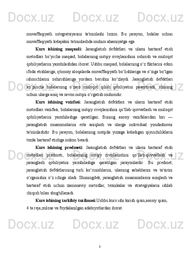 muvaffaqiyatli   integratsiyasini   ta'minlashi   lozim.   Bu   jarayon,   bolalar   uchun
muvaffaqiyatli kelajakni ta'minlashda muhim ahamiyatga ega.
Kurs   ishining   maqsadi:   Jaranglatish   defektlari   va   ularni   bartaraf   etish
metodlari   bo‘yicha   maqsad,   bolalarning   nutqiy   rivojlanishini   oshirish   va   muloqot
qobiliyatlarini yaxshilashdan iborat. Ushbu maqsad, bolalarning o‘z fikrlarini erkin
ifoda etishlariga, ijtimoiy aloqalarda muvaffaqiyatli bo‘lishlariga va o‘ziga bo‘lgan
ishonchlarini   oshirishlariga   yordam   berishni   ko‘zlaydi.   Jaranglatish   defektlari
ko‘pincha   bolalarning   o‘zaro   muloqot   qilish   qobiliyatini   pasaytiradi,   shuning
uchun ularga aniq va ravon nutqni o‘rgatish muhimdir.
Kurs   ishining   vaizfasi:   Jaranglatish   defektlari   va   ularni   bartaraf   etish
metodlari vazifasi, bolalarning nutqiy rivojlanishini qo‘llab-quvvatlash va muloqot
qobiliyatlarini   yaxshilashga   qaratilgan.   Buning   asosiy   vazifalaridan   biri   —
jaranglatish   muammolarini   erta   aniqlash   va   ularga   individual   yondashuvni
ta'minlashdir.   Bu   jarayon,   bolalarning   nutqida   yuzaga   keladigan   qiyinchiliklarni
tezda bartaraf etishga imkon beradi.
Kurs   ishining   predmeti:   Jaranglatish   defektlari   va   ularni   bartaraf   etish
metodlari   predmeti,   bolalarning   nutqiy   rivojlanishini   qo‘llab-quvvatlash   va
jaranglash   qobiliyatini   yaxshilashga   qaratilgan   jarayonlardir.   Bu   predmet,
jaranglatish   defektlarining   turli   ko‘rinishlarini,   ularning   sabablarini   va   ta'sirini
o‘rganishni   o‘z   ichiga   oladi.   Shuningdek,   jaranglatish   muammolarini   aniqlash   va
bartaraf   etish   uchun   zamonaviy   metodlar,   texnikalar   va   strategiyalarni   ishlab
chiqish bilan shug'ullanadi.
Kurs ishining tarkibiy tuzilmasi: Ushbu kurs ishi kirish qism,asosiy qism,
4 ta reja,xulosa va foydalanilgan adabiyotlardan iborat.
3 