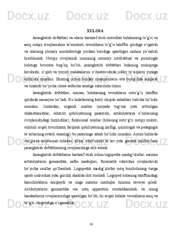 XULOSA
Jaranglatish defektlari va ularni bartaraf etish metodlari bolalarning to‘g‘ri va
aniq nutqiy rivojlanishini ta’minlash, tovushlarni to‘g‘ri talaffuz qilishga o‘rgatish
va   ularning   ijtimoiy   moslashuviga   yordam   berishga   qaratilgan   muhim   yo‘nalish
hisoblanadi.   Nutqiy   rivojlanish   insonning   umumiy   intellektual   va   psixologik
holatiga   bevosita   bog‘liq   bo‘lib,   jaranglatish   defektlari   bolaning   muloqotga
kirishishi,   o‘qish   va   yozish   malakalarini   o‘zlashtirishida   jiddiy   to‘siqlarni   yuzaga
keltirishi   mumkin.   Shuning   uchun   bunday   muammolarni   erta   bosqichda   aniqlash
va tuzatish bo‘yicha chora-tadbirlar amalga oshirilishi lozim.
Jaranglatish   defektlari,   asosan,   bolalarning   tovushlarni   noto‘g‘ri   talaffuz
qilishida namoyon bo‘ladi. Bu holatlarning kelib chiqish sabablari turlicha bo‘lishi
mumkin.   Jumladan,   organik   omillar   (miyada   tug‘ma   yoki   orttirilgan
shikastlanishlar,   eshitish   qobiliyatining   pasayishi,   artikulyatsiya   a’zolarining
rivojlanishidagi  buzilishlar), funksional  omillar (bolaning noto‘g‘ri  nutqiy muhiti,
eshitish orqali tovushlarni farqlash qobiliyatining zaifligi, psixologik va pedagogik
ta’sirlarning yetarli emasligi) bu jarayonga sabab bo‘lishi mumkin. Ayrim hollarda
esa   psixo-emotsional   holatlar,  stress,   atrof-muhit   ta’siri   yoki   genetik  omillar   ham
jaranglatish defektlarining rivojlanishiga olib keladi.
Jaranglatish defektlarini bartaraf etish uchun logopedik mashg‘ulotlar, maxsus
artikulyatsion   gimnastika,   nafas   mashqlari,   fonematik   eshitishni   rivojlantirish
bo‘yicha   usullar   qo‘llaniladi.   Logopedik   mashg‘ulotlar   nutq   buzilishining   turiga
qarab individual yoki guruhli shaklda olib boriladi. Logoped bolaning talaffuzidagi
kamchiliklarni   aniqlaydi   va   unga   maxsus   mashqlar   tizimini   tavsiya   qiladi.
Artikulyatsion   gimnastika   esa   nutq   apparatini   mustahkamlash   va   uning
harakatlarini rivojlantirishga qaratilgan bo‘lib, bu orqali bolalar tovushlarni aniq va
to‘g‘ri chiqarishga o‘rganadilar.
30 