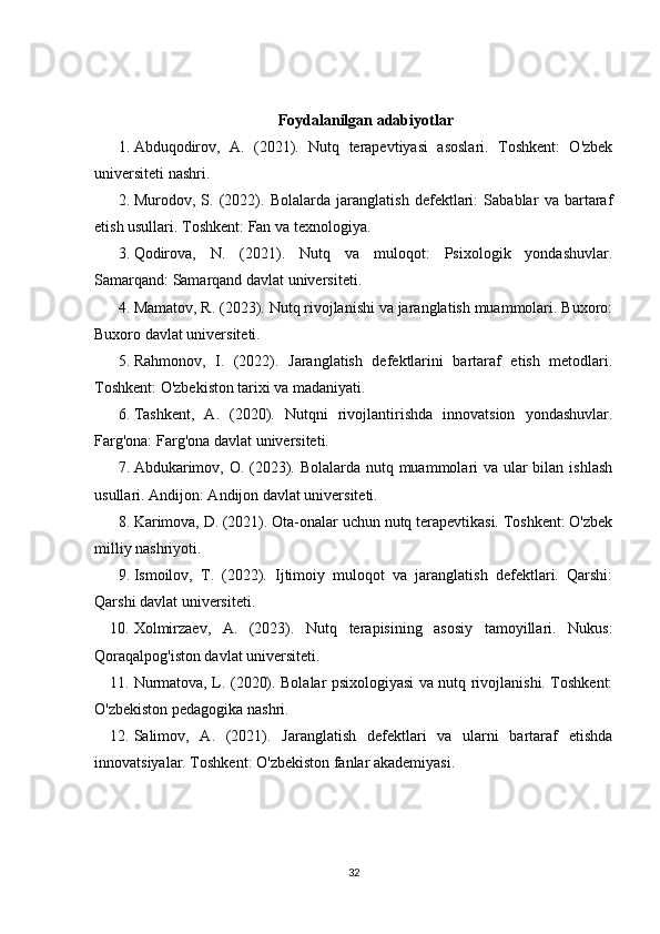 Foydalanilgan adabiyotlar
1. Abduqodirov,   A.   (2021).   Nutq   terapevtiyasi   asoslari.   Toshkent:   O'zbek
universiteti nashri. 
2. Murodov,   S.   (2022).   Bolalarda   jaranglatish   defektlari:   Sabablar   va   bartaraf
etish usullari. Toshkent: Fan va texnologiya. 
3. Qodirova,   N.   (2021).   Nutq   va   muloqot:   Psixologik   yondashuvlar.
Samarqand: Samarqand davlat universiteti. 
4. Mamatov, R. (2023). Nutq rivojlanishi va jaranglatish muammolari. Buxoro:
Buxoro davlat universiteti. 
5. Rahmonov,   I.   (2022).   Jaranglatish   defektlarini   bartaraf   etish   metodlari.
Toshkent: O'zbekiston tarixi va madaniyati. 
6. Tashkent,   A.   (2020).   Nutqni   rivojlantirishda   innovatsion   yondashuvlar.
Farg'ona: Farg'ona davlat universiteti. 
7. Abdukarimov, O. (2023). Bolalarda nutq muammolari va ular bilan ishlash
usullari. Andijon: Andijon davlat universiteti. 
8. Karimova, D. (2021). Ota-onalar uchun nutq terapevtikasi. Toshkent: O'zbek
milliy nashriyoti. 
9. Ismoilov,   T.   (2022).   Ijtimoiy   muloqot   va   jaranglatish   defektlari.   Qarshi:
Qarshi davlat universiteti. 
10. Xolmirzaev,   A.   (2023).   Nutq   terapisining   asosiy   tamoyillari.   Nukus:
Qoraqalpog'iston davlat universiteti. 
11. Nurmatova, L. (2020). Bolalar psixologiyasi va nutq rivojlanishi. Toshkent:
O'zbekiston pedagogika nashri. 
12. Salimov,   A.   (2021).   Jaranglatish   defektlari   va   ularni   bartaraf   etishda
innovatsiyalar. Toshkent: O'zbekiston fanlar akademiyasi. 
32 