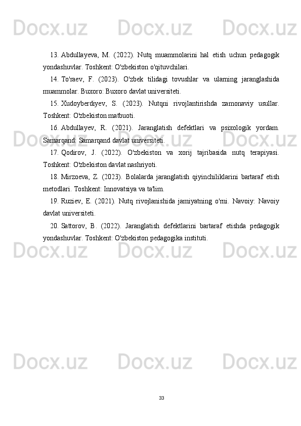 13. Abdullayeva,   M.   (2022).   Nutq   muammolarini   hal   etish   uchun   pedagogik
yondashuvlar. Toshkent: O'zbekiston o'qituvchilari. 
14. To'raev,   F.   (2023).   O'zbek   tilidagi   tovushlar   va   ularning   jaranglashida
muammolar. Buxoro: Buxoro davlat universiteti. 
15. Xudoyberdiyev,   S.   (2023).   Nutqni   rivojlantirishda   zamonaviy   usullar.
Toshkent: O'zbekiston matbuoti. 
16. Abdullayev,   R.   (2021).   Jaranglatish   defektlari   va   psixologik   yordam.
Samarqand: Samarqand davlat universiteti. 
17. Qodirov,   J.   (2022).   O'zbekiston   va   xorij   tajribasida   nutq   terapiyasi.
Toshkent: O'zbekiston davlat nashriyoti. 
18. Mirzoeva,   Z.   (2023).   Bolalarda   jaranglatish   qiyinchiliklarini   bartaraf   etish
metodlari. Toshkent: Innovatsiya va ta'lim. 
19. Ruziev,   E.   (2021).   Nutq   rivojlanishida   jamiyatning   o'rni.   Navoiy:   Navoiy
davlat universiteti. 
20. Sattorov,   B.   (2022).   Jaranglatish   defektlarini   bartaraf   etishda   pedagogik
yondashuvlar.  Toshkent: O'zbekiston pedagogika instituti.
33