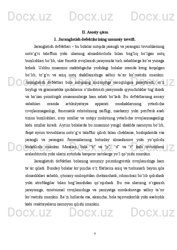 II. Asosiy qism
1.   Jaranglatish defektlarining umumiy tavsifi.
Jaranglatish defektlari – bu bolalar nutqida jarangli va jarangsiz tovushlarning
noto‘g‘ri   talaffuzi   yoki   ularning   almashtirilishi   bilan   bog‘liq   bo‘lgan   nutq
buzilishlari bo‘lib, ular fonetik rivojlanish jarayonida turli sabablarga ko‘ra yuzaga
keladi.   Ushbu   muammo   maktabgacha   yoshdagi   bolalar   orasida   keng   tarqalgan
bo‘lib,   to‘g‘ri   va   aniq   nutq   shakllanishiga   salbiy   ta’sir   ko‘rsatishi   mumkin.
Jaranglatish   defektlari   bola   nutqining   muloqotga   yaroqliligini   pasaytiradi,   so‘z
boyligi va grammatika qoidalarini o‘zlashtirish jarayonida qiyinchiliklar tug‘diradi
va   ba’zan   psixologik   muammolarga   ham   sabab   bo‘ladi.   Bu   defektlarning   asosiy
sabablari   orasida   artikulyatsiya   apparati   mushaklarining   yetarlicha
rivojlanmaganligi,   fonematik   eshitishning   zaifligi,   markaziy   yoki   periferik   asab
tizimi   buzilishlari,   irsiy   omillar   va   nutqiy   muhitning   yetarlicha   rivojlanmaganligi
kabi omillar kiradi. Ayrim bolalarda bu muammo yengil shaklda namoyon bo‘lib,
faqat  ayrim  tovushlarni  noto‘g‘ri  talaffuz qilish  bilan  cheklansa,  boshqalarida esa
jarangli   va   jarangsiz   fonemalarning   butunlay   almashinuvi   yoki   yo‘qolishi
kuzatilishi   mumkin.   Masalan,   bola   “b”   va   “p”,   “d”   va   “t”   kabi   tovushlarni
aralashtirishi yoki ularni aytishda barqaror xatolarga yo‘l qo‘yishi mumkin.
Jaranglatish   defektlari   bolaning   umumiy   psixolingvistik   rivojlanishiga   ham
ta’sir qiladi. Bunday bolalar ko‘pincha o‘z fikrlarini aniq va tushunarli bayon qila
olmasliklari sababli, ijtimoiy muloqotdan chekinishadi, ishonchsiz bo‘lib qolishadi
yoki   atrofdagilar   bilan   bog‘lanishdan   qo‘rqishadi.   Bu   esa   ularning   o‘rganish
jarayoniga,   emotsional   rivojlanishiga   va   jamiyatga   moslashuviga   salbiy   ta’sir
ko‘rsatishi mumkin. Ba’zi hollarda esa, aksincha, bola tajovuzkorlik yoki asabiylik
kabi reaktsiyalarni namoyon qilishi mumkin.
4 