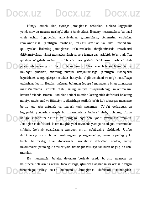 Nutqiy   kamchiliklar,   ayniqsa   jaranglatish   defektlari,   alohida   logopedik
yondashuv va maxsus mashg‘ulotlarni talab qiladi. Bunday muammolarni bartaraf
etish   uchun   logopedlar   artikulyatsiya   gimnastikasi,   fonematik   eshitishni
rivojlantirishga   qaratilgan   mashqlar,   maxsus   o‘yinlar   va   taktil   metodlarni
qo‘llaydilar.   Bolaning   jaranglatish   ko‘nikmalarini   rivojlantirishda   tovushlarni
differensiyalash, ularni mustahkamlash va so‘z hamda gap tarkibida to‘g‘ri talaffuz
qilishga   o‘rgatish   muhim   hisoblanadi.   Jaranglatish   defektlarini   bartaraf   etish
jarayonida   oilaning   roli   ham   juda   muhimdir.   Ota-onalar   bolalari   bilan   doimiy
muloqot   qilishlari,   ularning   nutqini   rivojlantirishga   qaratilgan   mashqlarni
bajarishlari, ularga qiziqarli ertaklar, hikoyalar o‘qib berishlari va to‘g‘ri talaffuzga
undashlari   lozim.   Bundan   tashqari,   bolaning   logoped   mutaxassis   bilan   muntazam
mashg‘ulotlarda   ishtirok   etishi,   uning   nutqiy   rivojlanishidagi   muammolarni
bartaraf etishda samarali natijalar berishi  mumkin.Jaranglatish defektlari bolaning
nutqiy, emotsional va ijtimoiy rivojlanishiga sezilarli ta’sir ko‘rsatadigan muammo
bo‘lib,   uni   erta   aniqlash   va   tuzatish   juda   muhimdir.   To‘g‘ri   pedagogik   va
logopedik   yondashuv   orqali   bu   muammolarni   bartaraf   etish,   bolaning   o‘ziga
bo‘lgan   ishonchini   oshirish   va   uning   muloqot   qobiliyatini   yaxshilash   mumkin.
Jaranglatish defektlari, inson nutqida yoki tovushda yuzaga keladigan muammolar
sifatida,   ko‘plab   odamlarning   muloqot   qilish   qobiliyatini   cheklaydi.   Ushbu
defektlar ayrim insonlarda tovushning aniq jaranglamasligi, ovozning pastligi yoki
kuchli   bo‘lmasligi   bilan   ifodalanadi.   Jaranglatish   defektlari,   odatda,   nutqiy
muammolar,   psixologik   omillar   yoki   fiziologik   xususiyatlar   bilan   bog'liq   bo‘lishi
mumkin.
Bu   muammolar   bolalik   davridan   boshlab   paydo   bo‘lishi   mumkin   va
ko‘pincha bolalarning o‘zini ifoda etishiga, ijtimoiy aloqalariga va o‘ziga bo‘lgan
ishonchiga   salbiy   ta'sir   ko‘rsatadi.   Jaranglatish   defektlari,   shuningdek,
5 